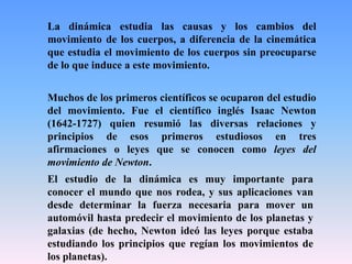 La dinámica estudia las causas y los cambios del
movimiento de los cuerpos, a diferencia de la cinemática
que estudia el movimiento de los cuerpos sin preocuparse
de lo que induce a este movimiento.
El estudio de la dinámica es muy importante para
conocer el mundo que nos rodea, y sus aplicaciones van
desde determinar la fuerza necesaria para mover un
automóvil hasta predecir el movimiento de los planetas y
galaxias (de hecho, Newton ideó las leyes porque estaba
estudiando los principios que regían los movimientos de
los planetas).
Muchos de los primeros científicos se ocuparon del estudio
del movimiento. Fue el científico inglés Isaac Newton
(1642-1727) quien resumió las diversas relaciones y
principios de esos primeros estudiosos en tres
afirmaciones o leyes que se conocen como leyes del
movimiento de Newton.
 
