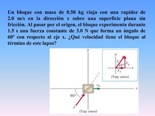 Un bloque con masa de 0.50 kg viaja con una rapidez de
2.0 m/s en la dirección x sobre una superficie plana sin
fricción. Al pasar por el origen, el bloque experimenta durante
1.5 s una fuerza constante de 3.0 N que forma un ángulo de
60º con respecto al eje x. ¿Qué velocidad tiene el bloque al
término de este lapso?
 