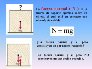 mgN
¿La fuerza normal y el peso
constituyen un par acción-reacción?
La fuerza normal ( N ) es la
fuerza de soporte ejercida sobre un
objeto, el cual está en contacto con
otro objeto estable.
La fuerza normal y el peso NO
constituyen un par acción-reacción.
 