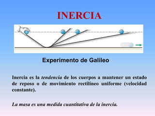 Inercia es la tendencia de los cuerpos a mantener un estado
de reposo o de movimiento rectilíneo uniforme (velocidad
constante).
La masa es una medida cuantitativa de la inercia.
INERCIA
Experimento de Galileo
 