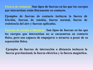 Fuerza de contacto: Son tipos de fuerzas en las que los cuerpos
que interactúan están físicamente en contacto.
Ejemplos de fuerzas de contacto incluyen la fuerza de
fricción, fuerzas de tensión, fuerza normal, fuerza de
resistencia del aire y fuerzas aplicadas.
Fuerzas de acción a distancia: Son tipos de fuerzas en las que
los cuerpos que interactúan no se encuentran en contacto
físico, pero son capaces de empujarse o atraerse a pesar de su
separación física.
Ejemplos de fuerzas de interacción a distancia incluyen la
fuerza gravitacional, la fuerza eléctrica y la fuerza magnética.
 