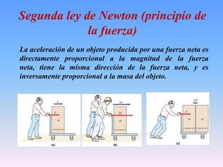 Segunda ley de Newton (principio de
la fuerza)
La aceleración de un objeto producida por una fuerza neta es
directamente proporcional a la magnitud de la fuerza
neta, tiene la misma dirección de la fuerza neta, y es
inversamente proporcional a la masa del objeto.
 