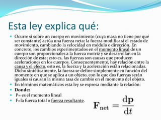 Esta ley explica qué:
 Ocurre si sobre un cuerpo en movimiento (cuya masa no tiene por qué
ser constante) actúa una fuerza neta: la fuerza modificará el estado de
movimiento, cambiando la velocidad en módulo o dirección. En
concreto, los cambios experimentados en el momento lineal de un
cuerpo son proporcionales a la fuerza motriz y se desarrollan en la
dirección de esta; esto es, las fuerzas son causas que producen
aceleraciones en los cuerpos. Consecuentemente, hay relación entre la
causa y el efecto, esto es, la fuerza y la aceleración están relacionadas.
Dicho sintéticamente, la fuerza se define simplemente en función del
momento en que se aplica a un objeto, con lo que dos fuerzas serán
iguales si causan la misma tasa de cambio en el momento del objeto.
 En términos matemáticos esta ley se expresa mediante la relación:
 Donde:
 P= es el momento lineal
 F=la fuerza total o fuerza resultante.
 