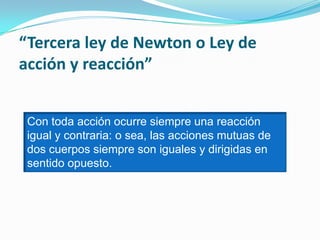 “Tercera ley de Newton o Ley de
acción y reacción”
Con toda acción ocurre siempre una reacción
igual y contraria: o sea, las acciones mutuas de
dos cuerpos siempre son iguales y dirigidas en
sentido opuesto.
 