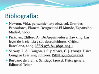 Bibliografía:
 Newton. Vida, pensamiento y obra, col. Grandes
Pensadores, Planeta DeAgostini-El Mundo/Expansión,
Madrid, 2008.
 Pickover, Clifford A., De Arquímedes a Hawking. Las
leyes de la ciencia y sus descubridores, Crítica,
Barcelona, 2009. ISBN 978-84-9892-003-1
 Serway, R. A.; Faughn, J. S. y Moses, C. J. (2005). Física.
Cengage Learning Editores. ISBN 970-686-377-X.
 Burbano de Ercilla, Santiago (2003). Física general.
Editorial Tebar
 