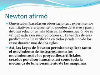 Newton afirmó
 Que estaban basadas en observaciones y experimentos
cuantitativos; ciertamente no pueden derivarse a partir
de otras relaciones más básicas. La demostración de su
validez radica en sus predicciones... La validez de esas
predicciones fue verificada en todos y cada uno de los
casos durante más de dos siglos.
 Así, las Leyes de Newton permiten explicar tanto
el movimiento de los astros, como los
movimientos de los proyectiles artificiales
creados por el ser humano, así como toda la
mecánica de funcionamiento de las máquinas.
 