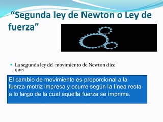 “Segunda ley de Newton o Ley de
fuerza”
 La segunda ley del movimiento de Newton dice
que:
El cambio de movimiento es proporcional a la
fuerza motriz impresa y ocurre según la línea recta
a lo largo de la cual aquella fuerza se imprime.
 
