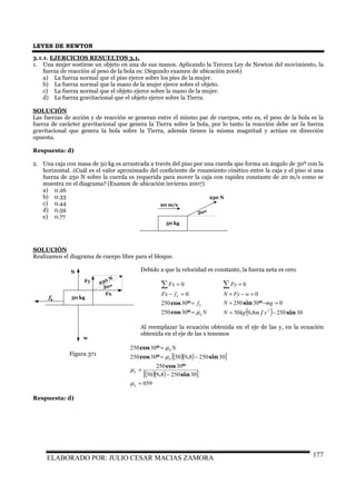 LEYES DE NEWTON
ELABORADO POR: JULIO CESAR MACIAS ZAMORA 177
3.1.1. EJERCICIOS RESUELTOS 3.1.
1. Una mujer sostiene un objeto en una de sus manos. Aplicando la Tercera Ley de Newton del movimiento, la
fuerza de reacción al peso de la bola es: (Segundo examen de ubicación 2006)
a) La fuerza normal que el piso ejerce sobre los pies de la mujer.
b) La fuerza normal que la mano de la mujer ejerce sobre el objeto.
c) La fuerza normal que el objeto ejerce sobre la mano de la mujer.
d) La fuerza gravitacional que el objeto ejerce sobre la Tierra.
SOLUCIÓN
Las fuerzas de acción y de reacción se generan entre el mismo par de cuerpos, esto es, el peso de la bola es la
fuerza de carácter gravitacional que genera la Tierra sobre la bola, por lo tanto la reacción debe ser la fuerza
gravitacional que genera la bola sobre la Tierra, además tienen la misma magnitud y actúan en dirección
opuesta.
Respuesta: d)
2. Una caja con masa de 50 kg es arrastrada a través del piso por una cuerda que forma un ángulo de 30º con la
horizontal. ¿Cuál es el valor aproximado del coeficiente de rozamiento cinético entre la caja y el piso si una
fuerza de 250 N sobre la cuerda es requerida para mover la caja con rapidez constante de 20 m/s como se
muestra en el diagrama? (Examen de ubicación invierno 2007)
a) 0.26
b) 0.33
c) 0.44
d) 0.59
e) 0.77
SOLUCIÓN
Realizamos el diagrama de cuerpo libre para el bloque.
Debido a que la velocidad es constante, la fuerza neta es cero
N
f
fFx
Fx
k
k
k
µ=
=
=−
=∑
ºcos
ºcos
30250
30250
0
0
( ) 302508950
030250
0
0
2
sin/.
ºsin
−=
=−+
=−+
=∑
smkgN
mgN
wFyN
Fy
Al reemplazar la ecuación obtenida en el eje de las y, en la ecuación
obtenida en el eje de las x tenemos
( )( )[ ]
( )( )[ ]
059
302508950
30250
30250895030250
30250
=
−
=
−=
=
k
k
k
k N
µ
µ
µ
µ
sin.
ºcos
sin.ºcos
ºcos
Respuesta: d)
50 kg
30º
250 N
20 m/s
50 kg
30º
250 N
Fx
Fy
N
fk
w
Figura 371
 