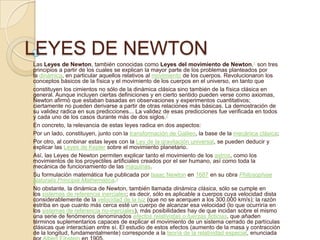 LEYES DE NEWTON
Las Leyes de Newton, también conocidas como Leyes del movimiento de Newton,1 son tres
principios a partir de los cuales se explican la mayor parte de los problemas planteados por
la dinámica, en particular aquellos relativos al movimiento de los cuerpos. Revolucionaron los
conceptos básicos de la física y el movimiento de los cuerpos en el universo, en tanto que
constituyen los cimientos no sólo de la dinámica clásica sino también de la física clásica en
general. Aunque incluyen ciertas definiciones y en cierto sentido pueden verse como axiomas,
Newton afirmó que estaban basadas en observaciones y experimentos cuantitativos;
ciertamente no pueden derivarse a partir de otras relaciones más básicas. La demostración de
su validez radica en sus predicciones... La validez de esas predicciones fue verificada en todos
y cada uno de los casos durante más de dos siglos.2
En concreto, la relevancia de estas leyes radica en dos aspectos:
Por un lado, constituyen, junto con la transformación de Galileo, la base de la mecánica clásica;
Por otro, al combinar estas leyes con la Ley de la gravitación universal, se pueden deducir y
explicar las Leyes de Kepler sobre el movimiento planetario.
Así, las Leyes de Newton permiten explicar tanto el movimiento de los astros, como los
movimientos de los proyectiles artificiales creados por el ser humano, así como toda la
mecánica de funcionamiento de las máquinas.
Su formulación matemática fue publicada por Isaac Newton en 1687 en su obra Philosophiae
Naturalis Principia Mathematica.3
No obstante, la dinámica de Newton, también llamada dinámica clásica, sólo se cumple en
los sistemas de referencia inerciales; es decir, sólo es aplicable a cuerpos cuya velocidad dista
considerablemente de la velocidad de la luz (que no se acerquen a los 300.000 km/s); la razón
estriba en que cuanto más cerca esté un cuerpo de alcanzar esa velocidad (lo que ocurriría en
los sistemas de referencia no-inerciales), más posibilidades hay de que incidan sobre el mismo
una serie de fenómenos denominados efectos relativistas o fuerzas ficticias, que añaden
términos suplementarios capaces de explicar el movimiento de un sistema cerrado de partículas
clásicas que interactúan entre sí. El estudio de estos efectos (aumento de la masa y contracción
de la longitud, fundamentalmente) corresponde a la teoría de la relatividad especial, enunciada
 