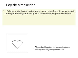 Ley de simplicidad
• Es la ley según la cual ciertas formas, antes complejas, tienden a reducir
sus rasgos morfológicos hasta quedar constituidas por pocos elementos.
Al ser simplificadas, las formas tienden a
asemejarse a figuras geométricas.
 