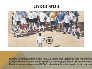LEY DE SÍNTESISDurante la campaña del mundial ADIDAS utilizo a los jugadores mas importantes Compartiendo con niños que salen de sus casas a jugar futbol, utilizando todos losPants de entrenamiento que ADIDAS utilizo durante la temporada de dicho evento.