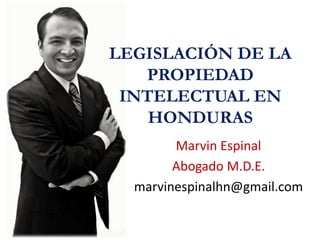 LEGISLACIÓN DE LA
PROPIEDAD
INTELECTUAL EN
HONDURAS
Marvin Espinal
Abogado M.D.E.
marvinespinalhn@gmail.com
 