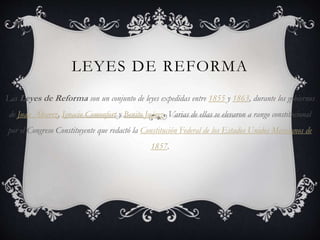 LEYES DE REFORMA
Las Leyes de Reforma son un conjunto de leyes expedidas entre 1855 y 1863, durante los gobiernos
de Juan Álvarez, Ignacio Comonfort y Benito Juárez. Varias de ellas se elevaron a rango constitucional
por el Congreso Constituyente que redactó la Constitución Federal de los Estados Unidos Mexicanos de
1857.
 