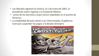 • Los liberales lograron la victoria, el 1 de enero de 1861, el
presidente Juárez regresó a la Ciudad de México.
• varios de los decretos y leyes fueron expedidos en el puerto de
Veracruz.
• La estabilidad del país volvió a ser interrumpida, el gobierno
tuvo que suspender los pagos a la deuda extranjera
 