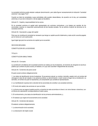 La sociedad anónima puede adoptar cualquier denominación, pero debe figurar necesariamente la indicación "sociedad
anónima" o las siglas "S.A.".
Cuando se trate de sociedades cuyas actividades sólo pueden desarrollarse, de acuerdo con la ley, por sociedades
anónimas, el uso de la indicación o de las siglas es facultativo.
Artículo 51.- Capital y responsabilidad de los socios
En la sociedad anónima el capital está representado por acciones nominativas y se integra por aportes de los
accionistas, quienes no responden personalmente de las deudas sociales. No se admite el aporte de servicios en la
sociedad anónima.
Artículo 52.- Suscripción y pago del capital
Para que se constituya la sociedad es necesario que tenga su capital suscrito totalmente y cada acción suscrita pagada
por lo menos en una cuarta parte.
Igual regla rige para los aumentos de capital que se acuerden.
SECCION SEGUNDA
CONSTITUCION DE LA SOCIEDAD
TITULO I
CONSTITUCION SIMULTANEA
Artículo 53.- Concepto
La constitución simultánea de la sociedad anónima se realiza por los fundadores, al momento de otorgarse la escritura
pública que contiene el pacto social y el estatuto, en cuyo acto suscriben íntegramente las acciones.
Artículo 54.- Contenido del pacto social
El pacto social contiene obligatoriamente:
1. Los datos de identificación de los fundadores. Si es persona natural, su nombre, domicilio, estado civil y el nombre del
cónyuge en caso de ser casado; si es persona jurídica, su denominación o razón social, el lugar de su constitución, su
domicilio, el nombre de quien la representa y el comprobante que acredita la representación;
2. La manifestación expresa de la voluntad de los accionistas de constituir una sociedad anónima;
3. El monto del capital y las acciones en que se divide;
4. La forma como se paga el capital suscrito y el aporte de cada accionista en dinero o en otros bienes o derechos, con
el informe de valorización correspondiente en estos casos;
5. El nombramiento y los datos de identificación de los primeros administradores; y,
6. El estatuto que regirá el funcionamiento de la sociedad.
Artículo 55.- Contenido del estatuto
El estatuto contiene obligatoriamente:
1. La denominación de la sociedad;
2. La descripción del objeto social;
 