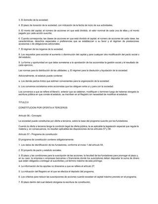 3. El domicilio de la sociedad;
4. El plazo de duración de la sociedad, con indicación de la fecha de inicio de sus actividades;
5. El monto del capital, el número de acciones en que está dividido, el valor nominal de cada una de ellas y el monto
pagado por cada acción suscrita;
6. Cuando corresponda, las clases de acciones en que está dividido el capital, el número de acciones de cada clase, las
características, derechos especiales o preferencias que se establezcan a su favor y el régimen de prestaciones
accesorias o de obligaciones adicionales;
7. El régimen de los órganos de la sociedad;
8. Los requisitos para acordar el aumento o disminución del capital y para cualquier otra modificación del pacto social o
del estatuto;
9. La forma y oportunidad en que debe someterse a la aprobación de los accionistas la gestión social y el resultado de
cada ejercicio;
Las normas para la distribución de las utilidades; y, El régimen para la disolución y liquidación de la sociedad.
Adicionalmente, el estatuto puede contener:
a. Los demás pactos lícitos que estimen convenientes para la organización de la sociedad.
b. Los convenios societarios entre accionistas que los obliguen entre sí y para con la sociedad.
Los convenios a que se refiere el literal b. anterior que se celebren, modifiquen o terminen luego de haberse otorgado la
escritura pública en que conste el estatuto, se inscriben en el Registro sin necesidad de modificar el estatuto.
TITULO II
CONSTITUCION POR OFERTA A TERCEROS
Artículo 56.- Concepto
La sociedad puede constituirse por oferta a terceros, sobre la base del programa suscrito por los fundadores.
Cuando la oferta a terceros tenga la condición legal de oferta pública, le es aplicable la legislación especial que regula la
materia y, en consecuencia, no resultan aplicables las disposiciones de los artículos 57 y 58.
Artículo 57.- Programa de constitución
El programa de constitución contiene obligatoriamente:
1. Los datos de identificación de los fundadores, conforme al inciso 1 del artículo 54;
2. El proyecto de pacto y estatuto sociales;
3. El plazo y las condiciones para la suscripción de las acciones, la facultad de los fundadores para prorrogar el plazo y,
en su caso, la empresa o empresas bancarias o financieras donde los suscriptores deben depositar la suma de dinero
que estén obligados a entregar al suscribirlas y el término máximo de esta prórroga;
4. La información de los aportes no dinerarios a que se refiere el artículo 27;
5. La indicación del Registro en el que se efectúa el depósito del programa;
6. Los criterios para reducir las suscripciones de acciones cuando excedan el capital máximo previsto en el programa;
7. El plazo dentro del cual deberá otorgarse la escritura de constitución;
 