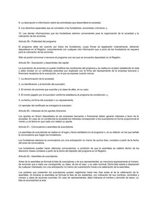 8. La descripción e información sobre las actividades que desarrollará la sociedad;
9. Los derechos especiales que se concedan a los fundadores, accionistas o terceros; y,
10. Las demás informaciones que los fundadores estimen convenientes para la organización de la sociedad y la
colocación de las acciones.
Artículo 58.- Publicidad del programa.
El programa debe ser suscrito por todos los fundadores, cuyas firmas se legalizarán notarialmente, debiendo
depositarse en el Registro, conjuntamente con cualquier otra información que a juicio de los fundadores se requiera
para la colocación de las acciones.
Sólo se podrá comunicar a terceros el programa una vez que se encuentre depositado en el Registro.
Artículo 59.- Suscripción y desembolso del capital
La suscripción de acciones no puede modificar las condiciones del programa y se realiza en el plazo establecido en éste
y debe constar en un certificado extendido por duplicado con la firma del representante de la empresa bancaria o
financiera receptora de la suscripción, en el que se exprese cuando menos:
1. La denominación de la sociedad;
2. La identificación y el domicilio del suscriptor;
3. El número de acciones que suscribe y la clase de ellas, en su caso;
4. El monto pagado por el suscriptor conforme establezca el programa de constitución; y,
5. La fecha y la firma del suscriptor o su representante.
Un ejemplar del certificado se entregará al suscriptor.
Artículo 60.- Intereses de los aportes dinerarios
Los aportes en dinero depositados en las empresas bancarias o financieras deben generar intereses a favor de la
sociedad. En caso de no constituirse la sociedad los intereses corresponden a los suscriptores en forma proporcional al
monto y a la fecha en que cada uno realizó su aporte.
Artículo 61.- Convocatoria a asamblea de suscriptores
La asamblea de suscriptores se realiza en el lugar y fecha señalados en el programa o, en su defecto, en los que señale
la convocatoria que hagan los fundadores.
Los fundadores efectúan la convocatoria con una anticipación no menor de quince días, contados a partir de la fecha
del aviso de convocatoria.
Los fundadores pueden hacer ulteriores convocatorias, a condición de que la asamblea se celebre dentro de los
dieciocho meses contados a partir de la fecha del depósito del programa en el Registro.
Artículo 62.- Asamblea de suscriptores
Antes de la asamblea se formula la lista de suscriptores y de sus representantes; se menciona expresamente el número
de acciones que a cada uno corresponde; su clase, de ser el caso, y su valor nominal. Dicha lista estará a disposición
de cualquier interesado con una anticipación no menor de cuarentiocho horas a la celebración de la asamblea.
Los poderes que presenten los suscriptores pueden registrarse hasta tres días antes al de la celebración de la
asamblea. Al iniciarse la asamblea se formula la lista de los asistentes, con indicación de sus nombres, domicilios y
número y clase de acciones suscritas. En caso de representantes, debe indicarse el nombre y domicilio de éstos. La
lista se acompañará al acta.
 