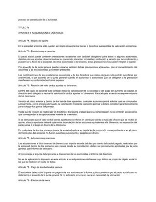 proceso de constitución de la sociedad.
TITULO IV
APORTES Y ADQUISICIONES ONEROSAS
Artículo 74.- Objeto del aporte
En la sociedad anónima sólo pueden ser objeto de aporte los bienes o derechos susceptibles de valoración económica.
Artículo 75.- Prestaciones accesorias
El pacto social puede contener prestaciones accesorias con carácter obligatorio para todos o algunos accionistas,
distintas de sus aportes, determinándose su contenido, duración, modalidad, retribución y sanción por incumplimiento y
pueden ser a favor de la sociedad, de otros accionistas o de terceros. Estas prestaciones no pueden integrar el capital.
Por acuerdo de la junta general pueden crearse también dichas prestaciones accesorias, con el consentimiento del
accionista o de los accionistas que deben prestarlas.
Las modificaciones de las prestaciones accesorias y de los derechos que éstas otorguen sólo podrán acordarse por
unanimidad, o por acuerdo de la junta general cuando el accionista o accionistas que se obligaron a la prestación
manifiesten su conformidad en forma expresa.
Artículo 76.- Revisión del valor de los aportes no dinerarios
Dentro del plazo de sesenta días contado desde la constitución de la sociedad o del pago del aumento de capital, el
directorio está obligado a revisar la valorización de los aportes no dinerarios. Para adoptar acuerdo se requiere mayoría
de los directores.
Vencido el plazo anterior y dentro de los treinta días siguientes, cualquier accionista podrá solicitar que se compruebe
judicialmente, por el proceso abreviado, la valorización mediante operación pericial y deberá constituir garantía suficiente
para sufragar los gastos del peritaje.
Hasta que la revisión se realice por el directorio y transcurra el plazo para su comprobación no se emitirán las acciones
que correspondan a las aportaciones materia de la revisión.
Si se demuestra que el valor de los bienes aportados es inferior en veinte por ciento o más a la cifra en que se recibió el
aporte, el socio aportante deberá optar entre la anulación de las acciones equivalentes a la diferencia, su separación del
pacto social o el pago en dinero de la diferencia.
En cualquiera de los dos primeros casos, la sociedad reduce su capital en la proporción correspondiente si en el plazo
de treinta días las acciones no fueren suscritas nuevamente y pagadas en dinero.
Artículo 77.- Adquisiciones onerosas
Las adquisiciones a título oneroso de bienes cuyo importe exceda del diez por ciento del capital pagado, realizadas por
la sociedad dentro de los primeros seis meses desde su constitución, deben ser previamente aprobadas por la junta
general, con informe del directorio.
Al convocarse a la junta debe ponerse a disposición de los accionistas el informe del directorio.
No es de aplicación lo dispuesto en este artículo a las adquisiciones de bienes cuyo tráfico es propio del objeto social ni
las que se realicen en rueda de bolsa.
Artículo 78.- Pago de los dividendos pasivos
El accionista debe cubrir la parte no pagada de sus acciones en la forma y plazo previstos por el pacto social o en su
defectopor el acuerdo de la junta general. Si no lo hiciere, incurre en mora sin necesidad de intimación.
Artículo 79.- Efectos de la mora
 