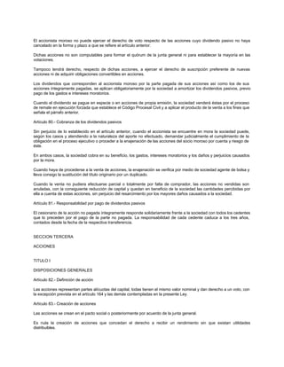 El accionista moroso no puede ejercer el derecho de voto respecto de las acciones cuyo dividendo pasivo no haya
cancelado en la forma y plazo a que se refiere el artículo anterior.
Dichas acciones no son computables para formar el quórum de la junta general ni para establecer la mayoría en las
votaciones.
Tampoco tendrá derecho, respecto de dichas acciones, a ejercer el derecho de suscripción preferente de nuevas
acciones ni de adquirir obligaciones convertibles en acciones.
Los dividendos que corresponden al accionista moroso por la parte pagada de sus acciones así como los de sus
acciones íntegramente pagadas, se aplican obligatoriamente por la sociedad a amortizar los dividendos pasivos, previo
pago de los gastos e intereses moratorios.
Cuando el dividendo se pague en especie o en acciones de propia emisión, la sociedad venderá éstas por el proceso
de remate en ejecución forzada que establece el Código Procesal Civil y a aplicar el producto de la venta a los fines que
señala el párrafo anterior.
Artículo 80.- Cobranza de los dividendos pasivos
Sin perjuicio de lo establecido en el artículo anterior, cuando el accionista se encuentre en mora la sociedad puede,
según los casos y atendiendo a la naturaleza del aporte no efectuado, demandar judicialmente el cumplimiento de la
obligación en el proceso ejecutivo o proceder a la enajenación de las acciones del socio moroso por cuenta y riesgo de
éste.
En ambos casos, la sociedad cobra en su beneficio, los gastos, intereses moratorios y los daños y perjuicios causados
por la mora.
Cuando haya de procederse a la venta de acciones, la enajenación se verifica por medio de sociedad agente de bolsa y
lleva consigo la sustitución del título originario por un duplicado.
Cuando la venta no pudiera efectuarse parcial o totalmente por falta de comprador, las acciones no vendidas son
anuladas, con la consiguiente reducción de capital y quedan en beneficio de la sociedad las cantidades percibidas por
ella a cuenta de estas acciones, sin perjuicio del resarcimiento por los mayores daños causados a la sociedad.
Artículo 81.- Responsabilidad por pago de dividendos pasivos
El cesionario de la acción no pagada íntegramente responde solidariamente frente a la sociedad con todos los cedentes
que lo preceden por el pago de la parte no pagada. La responsabilidad de cada cedente caduca a los tres años,
contados desde la fecha de la respectiva transferencia.
SECCION TERCERA
ACCIONES
TITULO I
DISPOSICIONES GENERALES
Artículo 82.- Definición de acción
Las acciones representan partes alícuotas del capital, todas tienen el mismo valor nominal y dan derecho a un voto, con
la excepción prevista en el artículo 164 y las demás contempladas en la presente Ley.
Artículo 83.- Creación de acciones
Las acciones se crean en el pacto social o posteriormente por acuerdo de la junta general.
Es nula la creación de acciones que concedan el derecho a recibir un rendimiento sin que existan utilidades
distribuibles.
 