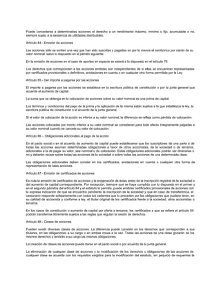 Puede concederse a determinadas acciones el derecho a un rendimiento máximo, mínimo o fijo, acumulable o no,
siempre sujeto a la existencia de utilidades distribuibles.
Artículo 84.- Emisión de acciones
Las acciones sólo se emiten una vez que han sido suscritas y pagadas en por lo menos el veinticinco por ciento de su
valor nominal, salvo lo dispuesto en el párrafo siguiente.
En la emisión de acciones en el caso de aportes en especie se estará a lo dispuesto en el artículo 76.
Los derechos que corresponden a las acciones emitidas son independientes de si ellas se encuentran representadas
por certificados provisionales o definitivos, anotaciones en cuenta o en cualquier otra forma permitida por la Ley.
Artículo 85.- Del importe a pagarse por las acciones
El importe a pagarse por las acciones se establece en la escritura pública de constitución o por la junta general que
acuerde el aumento de capital.
La suma que se obtenga en la colocación de acciones sobre su valor nominal es una prima de capital.
Los términos y condiciones del pago de la prima y la aplicación de la misma están sujetos a lo que establezca la ley, la
escritura pública de constitución o el acuerdo de la junta general.
Si el valor de colocación de la acción es inferior a su valor nominal, la diferencia se refleja como pérdida de colocación.
Las acciones colocadas por monto inferior a su valor nominal se consideran para todo efecto íntegramente pagadas a
su valor nominal cuando se cancela su valor de colocación.
Artículo 86 -. Obligaciones adicionales al pago de la acción
En el pacto social o en el acuerdo de aumento de capital puede establecerse que los suscriptores de una parte o de
todas las acciones asuman determinadas obligaciones a favor de otros accionistas, de la sociedad o de terceros,
adicionales a la de pagar su valor, sea nominal o de colocación. Estas obligaciones adicionales podrán ser dinerarias o
no y deberán recaer sobre todas las acciones de la sociedad o sobre todas las acciones de una determinada clase.
Las obligaciones adicionales deben constar en los certificados, anotaciones en cuenta o cualquier otra forma de
representación de tales acciones.
Artículo 87.- Emisión de certificados de acciones
Es nula la emisión de certificados de acciones y la enajenación de éstas antes de la inscripción registral de la sociedad o
del aumento de capital correspondiente. Por excepción, siempre que se haya cumplido con lo dispuesto en el primer y
en el segundo párrafos del artículo 84 y el estatuto lo permita, puede emitirse certificados provisionales de acciones con
la expresa indicación de que se encuentra pendiente la inscripción de la sociedad y que en caso de transferencia, el
cesionario responde solidariamente con todos los cedentes que lo preceden por las obligaciones que pudiera tener, en
su calidad de accionista y conforme a ley, el titular original de los certificados frente a la sociedad, otros accionistas o
terceros.
En los casos de constitución o aumento de capital por oferta a terceros, los certificados a que se refiere el artículo 59
podrán transferirse libremente sujetos a las reglas que regulan la cesión de derechos.
Artículo 88.- Clases de acciones
Pueden existir diversas clases de acciones. La diferencia puede consistir en los derechos que corresponden a sus
titulares, en las obligaciones a su cargo o en ambas cosas a la vez. Todas las acciones de una clase gozarán de los
mismos derechos y tendrán a su cargo las mismas obligaciones.
La creación de clases de acciones puede darse en el pacto social o por acuerdo de la junta general.
La eliminación de cualquier clase de acciones y la modificación de los derechos u obligaciones de las acciones de
cualquier clase se acuerda con los requisitos exigidos para la modificación del estatuto, sin perjuicio de requerirse la
 