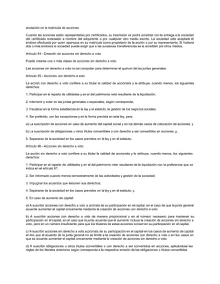 anotación en la matrícula de acciones.
Cuando las acciones estén representadas por certificados, su trasmisión se podrá acreditar con la entrega a la sociedad
del certificado endosado a nombre del adquirente o por cualquier otro medio escrito. La sociedad sólo aceptará el
endoso efectuado por quien aparezca en su matrícula como propietario de la acción o por su representante. Si hubiera
dos o más endosos la sociedad puede exigir que a las sucesivas transferencias se le acrediten por otros medios.
Artículo 94.- Creación de acciones sin derecho a voto
Puede crearse una o más clases de acciones sin derecho a voto.
Las acciones sin derecho a voto no se computan para determinar el quórum de las juntas generales.
Artículo 95.- Acciones con derecho a voto
La acción con derecho a voto confiere a su titular la calidad de accionista y le atribuye, cuando menos, los siguientes
derechos:
1. Participar en el reparto de utilidades y en el del patrimonio neto resultante de la liquidación;
2. Intervenir y votar en las juntas generales o especiales, según corresponda;
3. Fiscalizar en la forma establecida en la ley y el estatuto, la gestión de los negocios sociales;
4. Ser preferido, con las excepciones y en la forma prevista en esta ley, para:
a) La suscripción de acciones en caso de aumento del capital social y en los demás casos de colocación de acciones; y
b) La suscripción de obligaciones u otros títulos convertibles o con derecho a ser convertidos en acciones; y,
5. Separarse de la sociedad en los casos previstos en la ley y en el estatuto.
Artículo 96.- Acciones sin derecho a voto
La acción sin derecho a voto confiere a su titular la calidad de accionista y le atribuye, cuando menos, los siguientes
derechos:
1. Participar en el reparto de utilidades y en el del patrimonio neto resultante de la liquidación con la preferencia que se
indica en el artículo 97;
2. Ser informado cuando menos semestralmente de las actividades y gestión de la sociedad;
3. Impugnar los acuerdos que lesionen sus derechos;
4. Separarse de la sociedad en los casos previstos en la ley y en el estatuto; y,
5. En caso de aumento de capital:
a) A suscribir acciones con derecho a voto a prorrata de su participación en el capital, en el caso de que la junta general
acuerde aumentar el capital únicamente mediante la creación de acciones con derecho a voto.
b) A suscribir acciones con derecho a voto de manera proporcional y en el número necesario para mantener su
participación en el capital, en el caso que la junta acuerde que el aumento incluye la creación de acciones sin derecho a
voto, pero en un número insuficiente para que los titulares de estas acciones conserven su participación en el capital.
c) A suscribir acciones sin derecho a voto a prorrata de su participación en el capital en los casos de aumento de capital
en los que el acuerdo de la junta general no se limite a la creación de acciones con derecho a voto o en los casos en
que se acuerde aumentar el capital únicamente mediante la creación de acciones sin derecho a voto.
d) A suscribir obligaciones u otros títulos convertibles o con derecho a ser convertidos en acciones, aplicándose las
reglas de los literales anteriores según corresponda a la respectiva emisión de las obligaciones o títulos convertibles.
 