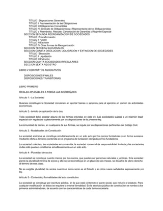 TITULO I Disposiciones Generales
TITULO II Representación de las Obligaciones
TITULO III Obligaciones Convertibles
TITULO IV Sindicato de Obligacionistas y Representante de los Obligacionistas
TITULO V Reembolso, Rescate, Cancelación de Garantías y Régimen Especial
SECCION SEGUNDA REORGANIZACION DE SOCIEDADES
TITULO I Transformación
TITULO II Fusión
TITULO III Escisión
TITULO IV Otras formas de Reorganización
SECCION TERCERA SUCURSALES
SECCION CUARTA DISOLUCION, LIQUIDACION Y EXTINCION DE SOCIEDADES
TITULO I Disolución
TITULO II Liquidación
TITULO III Extinción
SECCION QUINTA SOCIEDADES IRREGULARES
SECCION SEXTA REGISTRO
LIBRO V CONTRATOS ASOCIATIVOS
DISPOSICIONES FINALES
DISPOSICIONES TRANSITORIAS
LIBRO PRIMERO
REGLAS APLICABLES A TODAS LAS SOCIEDADES
Artículo 1.- La Sociedad
Quienes constituyen la Sociedad convienen en aportar bienes o servicios para el ejercicio en común de actividades
económicas.
Artículo 2.- Ambito de aplicación de la Ley
Toda sociedad debe adoptar alguna de las formas previstas en esta ley. Las sociedades sujetas a un régimen legal
especial son reguladas supletoriamente por las disposiciones de la presente ley.
La comunidad de bienes, en cualquiera de sus formas, se regula por las disposiciones pertinentes del Código Civil.
Artículo 3.- Modalidades de Constitución
La sociedad anónima se constituye simultáneamente en un solo acto por los socios fundadores o en forma sucesiva
mediante oferta a terceros contenida en el programa de fundación otorgado por los fundadores.
La sociedad colectiva, las sociedades en comandita, la sociedad comercial de responsabilidad limitada y las sociedades
civiles sólo pueden constituirse simultáneamente en un solo acto.
Artículo 4.- Pluralidad de socios
La sociedad se constituye cuando menos por dos socios, que pueden ser personas naturales o jurídicas. Si la sociedad
pierde la pluralidad mínima de socios y ella no se reconstituye en un plazo de seis meses, se disuelve de pleno derecho
al término de ese plazo.
No es exigible pluralidad de socios cuando el único socio es el Estado o en otros casos señalados expresamente por
ley.
Artículo 5.- Contenido y formalidades del acto constitutivo
La sociedad se constituye por escritura pública, en la que está contenido el pacto social, que incluye el estatuto. Para
cualquier modificación de éstos se requiere la misma formalidad. En la escritura pública de constitución se nombra a los
primeros administradores, de acuerdo con las características de cada forma societaria.
 