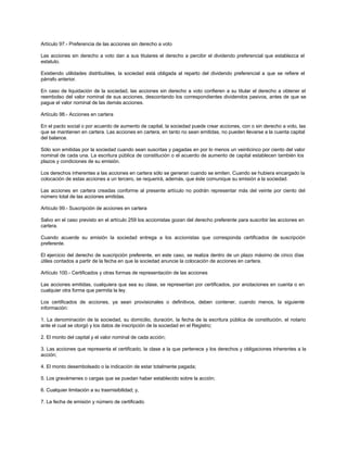 Artículo 97.- Preferencia de las acciones sin derecho a voto
Las acciones sin derecho a voto dan a sus titulares el derecho a percibir el dividendo preferencial que establezca el
estatuto.
Existiendo utilidades distribuibles, la sociedad está obligada al reparto del dividendo preferencial a que se refiere el
párrafo anterior.
En caso de liquidación de la sociedad, las acciones sin derecho a voto confieren a su titular el derecho a obtener el
reembolso del valor nominal de sus acciones, descontando los correspondientes dividendos pasivos, antes de que se
pague el valor nominal de las demás acciones.
Artículo 98.- Acciones en cartera
En el pacto social o por acuerdo de aumento de capital, la sociedad puede crear acciones, con o sin derecho a voto, las
que se mantienen en cartera. Las acciones en cartera, en tanto no sean emitidas, no pueden llevarse a la cuenta capital
del balance.
Sólo son emitidas por la sociedad cuando sean suscritas y pagadas en por lo menos un veinticinco por ciento del valor
nominal de cada una. La escritura pública de constitución o el acuerdo de aumento de capital establecen también los
plazos y condiciones de su emisión.
Los derechos inherentes a las acciones en cartera sólo se generan cuando se emiten. Cuando se hubiera encargado la
colocación de estas acciones a un tercero, se requerirá, además, que éste comunique su emisión a la sociedad.
Las acciones en cartera creadas conforme al presente artículo no podrán representar más del veinte por ciento del
número total de las acciones emitidas.
Artículo 99.- Suscripción de acciones en cartera
Salvo en el caso previsto en el artículo 259 los accionistas gozan del derecho preferente para suscribir las acciones en
cartera.
Cuando acuerde su emisión la sociedad entrega a los accionistas que corresponda certificados de suscripción
preferente.
El ejercicio del derecho de suscripción preferente, en este caso, se realiza dentro de un plazo máximo de cinco días
útiles contados a partir de la fecha en que la sociedad anuncie la colocación de acciones en cartera.
Artículo 100.- Certificados y otras formas de representación de las acciones
Las acciones emitidas, cualquiera que sea su clase, se representan por certificados, por anotaciones en cuenta o en
cualquier otra forma que permita la ley.
Los certificados de acciones, ya sean provisionales o definitivos, deben contener, cuando menos, la siguiente
información:
1. La denominación de la sociedad, su domicilio, duración, la fecha de la escritura pública de constitución, el notario
ante el cual se otorgó y los datos de inscripción de la sociedad en el Registro;
2. El monto del capital y el valor nominal de cada acción;
3. Las acciones que representa el certificado, la clase a la que pertenece y los derechos y obligaciones inherentes a la
acción;
4. El monto desembolsado o la indicación de estar totalmente pagada;
5. Los gravámenes o cargas que se puedan haber establecido sobre la acción;
6. Cualquier limitación a su trasmisibilidad; y,
7. La fecha de emisión y número de certificado.
 