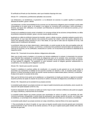 El certificado es firmado por dos directores, salvo que el estatuto disponga otra cosa.
Artículo 101.- Limitaciones y prohibiciones aplicables a las acciones
Las limitaciones a la transferencia, al gravamen o a la afectación de acciones no pueden significar la prohibición
absoluta de transferir, gravar o afectar.
Las limitaciones a la libre transmisibilidad de las acciones son de observancia obligatoria para la sociedad cuando estén
contempladas en el pacto social, en el estatuto o se originen en convenios entre accionistas o entre accionistas y
terceros, que hayan sido notificados a la sociedad. Las limitaciones se anotarán en la matrícula de acciones y en el
respectivo certificado.
Cuando así lo establezca el pacto social o el estatuto o lo convenga el titular de las acciones correspondientes, es válida
la prohibición temporal de transferir, gravar o de otra manera afectar acciones.
Igualmente es válida la prohibición temporal de transferir, gravar o afectar acciones, adoptada mediante acuerdo de la
junta general, en cuyo caso sólo alcanza a las acciones de quienes han votado a favor del acuerdo, debiendo en el
mismo acto separarse dichas acciones en una o más clases, sin que rijan en este caso los requisitos de la ley o del
estatuto para la modificación del estatuto.
La prohibición debe ser por plazo determinado o determinable y no podrá exceder de diez años prorrogables antes del
vencimiento por períodos no mayores. Los términos y condiciones de la prohibición temporal deben ser anotados en la
matrícula de acciones y en los certificados, anotaciones en cuenta o en el documento que evidencie la titularidad de la
respectiva acción.
Artículo 102.- Transmisión de acciones afectas a obligaciones adicionales
Salvo que el pacto social, el estatuto o el convenio con terceros establezcan lo contrario, la transmisión de acciones
cuya titularidad lleve aparejada el cumplimiento de obligaciones para con la sociedad, otros accionistas o terceros,
deberá contar, según corresponda, con la aceptación de la sociedad, de los accionistas o terceros a favor de quienes
se haya pactado la obligación. Tal aceptación no será necesaria cuando el obligado garantice solidariamente su
cumplimiento, si la naturaleza de la obligación lo permite.
Artículo 103.- Opción para suscribir acciones
Cuando lo establezca la escritura pública de constitución o lo acuerde la junta general con el voto favorable de
accionistas que representen la totalidad de las acciones suscritas con derecho a voto, la sociedad puede otorgar a
terceros o a ciertos accionistas la opción de suscribir nuevas acciones en determinados plazos, términos y condiciones.
El plazo de la opción no excede de dos años.
Salvo que los términos de la opción así lo establezcan, su otorgamiento no impide que durante su vigencia la sociedad
acuerde aumentos de capital, la creación de acciones en cartera o la emisión de obligaciones convertibles en acciones.
Artículo 104.- Adquisición por la sociedad de sus propias acciones
La sociedad puede adquirir sus propias acciones con cargo al capital únicamente para amortizarlas, previo acuerdo de
reducción del capital adoptado conforme a ley.
Cuando la adquisición de las acciones se realice por monto mayor al valor nominal, la diferencia sólo podrá ser pagada
con cargo a beneficios y reservas libres de la sociedad.
La sociedad puede adquirir sus propias acciones para amortizarlas sin reducir el capital y sin reembolso del valor
nominal al accionista, entregándole a cambio títulos de participación que otorgan derecho de percibir, por el plazo que
se establezca, un porcentaje de las utilidades distribuibles de la sociedad. Estos títulos son nominativos y transferibles.
La sociedad puede adquirir sus propias acciones con cargo a beneficios y reservas libres en los casos siguientes:
1. Para amortizarlas sin reducir el capital, en cuyo caso se requiere acuerdo previo de junta general para incrementar
proporcionalmente el valor nominal de las demás acciones a fin de que el capital social quede dividido entre ellas en
alícuotas de igual valor;
 