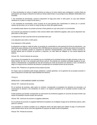2. Para amortizarlas sin reducir el capital conforme se indica en el inciso anterior pero entregando a cambio títulos de
participación que otorgan el derecho de recibir por tiempo determinado un porcentaje de las utilidades distribuibles de la
sociedad;
3. Sin necesidad de amortizarlas, cuando la adquisición se haga para evitar un daño grave, en cuyo caso deberán
venderse en un plazo no mayor de dos años; y,
4. Sin necesidad de amortizarlas, previo acuerdo de la junta general para mantenerlas en cartera por un período
máximo de dos años y en un monto no mayor al diez por ciento del capital suscrito.
La sociedad puede adquirir sus propias acciones a título gratuito en cuyo caso podrá o no amortizarlas.
Las acciones que adquiera la sociedad a título oneroso deben estar totalmente pagadas, salvo que la adquisición sea
para evitar un daño grave.
La adquisición se hará a prorrata entre los accionistas salvo que:
a) se adquieran para evitar un daño grave;
b) se adquieran a título gratuito;
la adquisición se haga en rueda de bolsa; se acuerde por unanimidad en junta general otra forma de adquisición; y se
trate de los casos previstos en los artículos 238 y 239 Mientras las acciones a que se refiere este artículo se encuentren
en poder de la sociedad, quedan en suspenso los derechos correspondientes a las mismas. Dichas acciones no
tendrán efectos para el cómputo de quórums y mayorías y su valor debe ser reflejado en una cuenta especial del
balance.
Artículo 105.- Control indirecto de acciones
Las acciones de propiedad de una sociedad que es controlada por la sociedad emisora de tales acciones no dan a su
titular derecho de voto ni se computan para formar quórum. Se entiende por sociedad controlada aquella en la que,
directa o indirectamente, la propiedad de más del cincuenta por ciento de acciones con derecho a voto o el derecho a
elegir a la mayoría de los miembros del directorio corresponda a la sociedad emisora de las acciones.
Artículo 106.- Préstamos con garantía de las propias acciones
En ningún caso la sociedad puede otorgar préstamos o prestar garantías, con la garantía de sus propias acciones ni
para la adquisición de éstas bajo responsabilidad del directorio.
TITULO II
DERECHOS Y GRAVAMENES SOBRE ACCIONES
Artículo 107.- Usufructo de acciones
En el usufructo de acciones, salvo pacto en contrario, corresponden al propietario los derechos de accionista y al
usufructuario el derecho a los dividendos en dinero o en especie acordados por la sociedad durante el plazo del
usufructo.
Puede pactarse que también correspondan al usufructuario los dividendos pagados en acciones de propia emisión que
toquen al propietario durante el plazo del usufructo.
Artículo 108.- Usufructo de acciones no pagadas totalmente
En el usufructo de acciones no pagadas totalmente el propietario es el obligado al pago de los dividendos pasivos, salvo
pacto en contrario.
Si el propietario no hubiere cumplido con su obligación dentro del plazo fijado para realizar el pago, el usufructuario
podrá hacerlo dentro de los cinco días siguientes sin perjuicio de repetir contra el propietario.
Artículo 109.- Prenda de acciones
 
