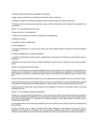 2. Resolver sobre la aplicación de las utilidades, si las hubiere;
3. Elegir cuando corresponda a los miembros del directorio y fijar su retribución;
4. Designar o delegar en el directorio la designación de los auditores externos, cuando corresponda; y,
5. Resolver sobre los demás asuntos que le sean propios conforme al estatuto y sobre cualquier otro consignado en la
convocatoria.
Artículo 115.- Otras Atribuciones de la Junta
Compete, asimismo, a la junta general:
1. Remover a los miembros del directorio y designar a sus reemplazantes;
2. Modificar el estatuto;
3. Aumentar o reducir el capital social;
4. Emitir obligaciones;
5. Acordar la enajenación, en un solo acto, de activos cuyo valor contable exceda el cincuenta por ciento del capital de
la sociedad;
6. Disponer investigaciones y auditorías especiales;
7. Acordar la transformación, fusión, escisión, reorganización y disolución de la sociedad, así como resolver sobre su
liquidación; y,
8. Resolver en los casos en que la ley o el estatuto dispongan su intervención y en cualquier otro que requiera el interés
social.
Artículo 116.- Requisitos de la convocatoria
El aviso de convocatoria de la junta general obligatoria anual y de las demás juntas previstas en el estatuto debe ser
publicado con una anticipación no menor de diez días al de la fecha fijada para su celebración. En los demás casos,
salvo aquellos en que la ley o el estatuto fijen plazos mayores, la anticipación de la publicación será no menor de tres
días.
El aviso de convocatoria especifica el lugar, día y hora de celebración de la junta general, así como los asuntos a tratar.
Puede constar asimismo en el aviso el lugar, día y hora en que, si así procediera, se reunirá la junta general en segunda
convocatoria. Dicha segunda reunión debe celebrarse no menos de tres ni más de diez días después de la primera.
La junta general no puede tratar asuntos distintos a los señalados en el aviso de convocatoria, salvo en los casos
permitidos por la Ley.
Artículo 117.- Convocatoria a solicitud de accionistas
Cuando uno o más accionistas que representen no menos del veinte por ciento de las acciones suscritas con derecho a
voto soliciten notarialmente la celebración de la junta general, el directorio debe publicar el aviso de convocatoria dentro
de los quince días siguientes a la recepción de la solicitud respectiva, la que deberá indicar los asuntos que los
solicitantes propongan tratar.
La junta general debe ser convocada para celebrarse dentro de un plazo de quince días de la fecha de la publicación de
la convocatoria.
Cuando la solicitud a que se refiere el acápite anterior fuese denegada o transcurriesen más de quince días de
presentada sin efectuarse la convocatoria, el o los accionistas, acreditando que reúnen el porcentaje exigido de
acciones, podrán solicitar al juez de la sede de la sociedad que ordene la convocatoria por el proceso no contencioso.
 
