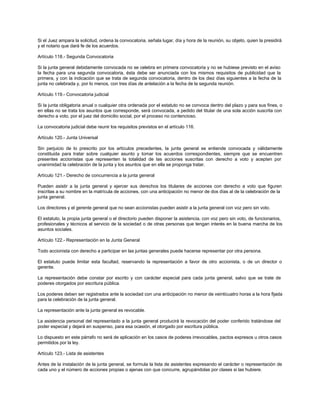 Si el Juez ampara la solicitud, ordena la convocatoria, señala lugar, día y hora de la reunión, su objeto, quien la presidirá
y el notario que dará fe de los acuerdos.
Artículo 118.- Segunda Convocatoria
Si la junta general debidamente convocada no se celebra en primera convocatoria y no se hubiese previsto en el aviso
la fecha para una segunda convocatoria, ésta debe ser anunciada con los mismos requisitos de publicidad que la
primera, y con la indicación que se trata de segunda convocatoria, dentro de los diez días siguientes a la fecha de la
junta no celebrada y, por lo menos, con tres días de antelación a la fecha de la segunda reunión.
Artículo 119.- Convocatoria judicial
Si la junta obligatoria anual o cualquier otra ordenada por el estatuto no se convoca dentro del plazo y para sus fines, o
en ellas no se trata los asuntos que corresponde, será convocada, a pedido del titular de una sola acción suscrita con
derecho a voto, por el juez del domicilio social, por el proceso no contencioso.
La convocatoria judicial debe reunir los requisitos previstos en el artículo 116.
Artículo 120.- Junta Universal
Sin perjuicio de lo prescrito por los artículos precedentes, la junta general se entiende convocada y válidamente
constituida para tratar sobre cualquier asunto y tomar los acuerdos correspondientes, siempre que se encuentren
presentes accionistas que representen la totalidad de las acciones suscritas con derecho a voto y acepten por
unanimidad la celebración de la junta y los asuntos que en ella se proponga tratar.
Artículo 121.- Derecho de concurrencia a la junta general
Pueden asistir a la junta general y ejercer sus derechos los titulares de acciones con derecho a voto que figuren
inscritas a su nombre en la matrícula de acciones, con una anticipación no menor de dos días al de la celebración de la
junta general.
Los directores y el gerente general que no sean accionistas pueden asistir a la junta general con voz pero sin voto.
El estatuto, la propia junta general o el directorio pueden disponer la asistencia, con voz pero sin voto, de funcionarios,
profesionales y técnicos al servicio de la sociedad o de otras personas que tengan interés en la buena marcha de los
asuntos sociales.
Artículo 122.- Representación en la Junta General
Todo accionista con derecho a participar en las juntas generales puede hacerse representar por otra persona.
El estatuto puede limitar esta facultad, reservando la representación a favor de otro accionista, o de un director o
gerente.
La representación debe constar por escrito y con carácter especial para cada junta general, salvo que se trate de
poderes otorgados por escritura pública.
Los poderes deben ser registrados ante la sociedad con una anticipación no menor de veinticuatro horas a la hora fijada
para la celebración de la junta general.
La representación ante la junta general es revocable.
La asistencia personal del representado a la junta general producirá la revocación del poder conferido tratándose del
poder especial y dejará en suspenso, para esa ocasión, el otorgado por escritura pública.
Lo dispuesto en este párrafo no será de aplicación en los casos de poderes irrevocables, pactos expresos u otros casos
permitidos por la ley.
Artículo 123.- Lista de asistentes
Antes de la instalación de la junta general, se formula la lista de asistentes expresando el carácter o representación de
cada uno y el número de acciones propias o ajenas con que concurre, agrupándolas por clases si las hubiere.
 