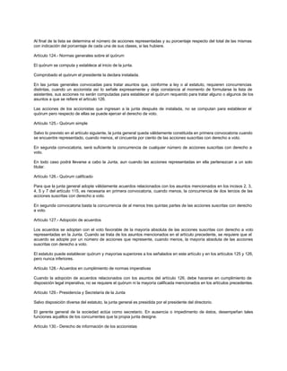 Al final de la lista se determina el número de acciones representadas y su porcentaje respecto del total de las mismas
con indicación del porcentaje de cada una de sus clases, si las hubiere.
Artículo 124.- Normas generales sobre el quórum
El quórum se computa y establece al inicio de la junta.
Comprobado el quórum el presidente la declara instalada.
En las juntas generales convocadas para tratar asuntos que, conforme a ley o al estatuto, requieren concurrencias
distintas, cuando un accionista así lo señale expresamente y deje constancia al momento de formularse la lista de
asistentes, sus acciones no serán computadas para establecer el quórum requerido para tratar alguno o algunos de los
asuntos a que se refiere el artículo 126.
Las acciones de los accionistas que ingresan a la junta después de instalada, no se computan para establecer el
quórum pero respecto de ellas se puede ejercer el derecho de voto.
Artículo 125.- Quórum simple
Salvo lo previsto en el artículo siguiente, la junta general queda válidamente constituida en primera convocatoria cuando
se encuentre representado, cuando menos, el cincuenta por ciento de las acciones suscritas con derecho a voto.
En segunda convocatoria, será suficiente la concurrencia de cualquier número de acciones suscritas con derecho a
voto.
En todo caso podrá llevarse a cabo la Junta, aun cuando las acciones representadas en ella pertenezcan a un solo
titular.
Artículo 126.- Quórum calificado
Para que la junta general adopte válidamente acuerdos relacionados con los asuntos mencionados en los incisos 2, 3,
4, 5 y 7 del artículo 115, es necesaria en primera convocatoria, cuando menos, la concurrencia de dos tercios de las
acciones suscritas con derecho a voto.
En segunda convocatoria basta la concurrencia de al menos tres quintas partes de las acciones suscritas con derecho
a voto.
Artículo 127.- Adopción de acuerdos
Los acuerdos se adoptan con el voto favorable de la mayoría absoluta de las acciones suscritas con derecho a voto
representadas en la Junta. Cuando se trata de los asuntos mencionados en el artículo precedente, se requiere que el
acuerdo se adopte por un número de acciones que represente, cuando menos, la mayoría absoluta de las acciones
suscritas con derecho a voto.
El estatuto puede establecer quórum y mayorías superiores a los señalados en este artículo y en los artículos 125 y 126,
pero nunca inferiores.
Artículo 128.- Acuerdos en cumplimiento de normas imperativas
Cuando la adopción de acuerdos relacionados con los asuntos del artículo 126, debe hacerse en cumplimiento de
disposición legal imperativa, no se requiere el quórum ni la mayoría calificada mencionados en los artículos precedentes.
Artículo 129.- Presidencia y Secretaría de la Junta
Salvo disposición diversa del estatuto, la junta general es presidida por el presidente del directorio.
El gerente general de la sociedad actúa como secretario. En ausencia o impedimento de éstos, desempeñan tales
funciones aquéllos de los concurrentes que la propia junta designe.
Artículo 130.- Derecho de información de los accionistas
 