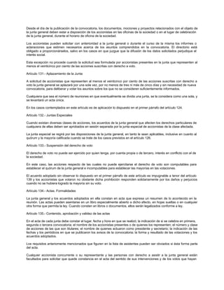 Desde el día de la publicación de la convocatoria, los documentos, mociones y proyectos relacionados con el objeto de
la junta general deben estar a disposición de los accionistas en las oficinas de la sociedad o en el lugar de celebración
de la junta general, durante el horario de oficina de la sociedad.
Los accionistas pueden solicitar con anterioridad a la junta general o durante el curso de la misma los informes o
aclaraciones que estimen necesarios acerca de los asuntos comprendidos en la convocatoria. El directorio está
obligado a proporcionárselos, salvo en los casos en que juzgue que la difusión de los datos solicitados perjudique el
interés social.
Esta excepción no procede cuando la solicitud sea formulada por accionistas presentes en la junta que representen al
menos el veinticinco por ciento de las acciones suscritas con derecho a voto.
Artículo 131.- Aplazamiento de la Junta
A solicitud de accionistas que representen al menos el veinticinco por ciento de las acciones suscritas con derecho a
voto la junta general se aplazará por una sola vez, por no menos de tres ni más de cinco días y sin necesidad de nueva
convocatoria, para deliberar y votar los asuntos sobre los que no se consideren suficientemente informados.
Cualquiera que sea el número de reuniones en que eventualmente se divida una junta, se la considera como una sola, y
se levantará un acta única.
En los casos contemplados en este artículo es de aplicación lo dispuesto en el primer párrafo del artículo 124.
Artículo 132.- Juntas Especiales
Cuando existan diversas clases de acciones, los acuerdos de la junta general que afecten los derechos particulares de
cualquiera de ellas deben ser aprobados en sesión separada por la junta especial de accionistas de la clase afectada.
La junta especial se regirá por las disposiciones de la junta general, en tanto le sean aplicables, inclusive en cuanto al
quórum y la mayoría calificada cuando se trate de los casos previstos en el artículo 126.
Artículo 133.- Suspensión del derecho de voto
El derecho de voto no puede ser ejercido por quien tenga, por cuenta propia o de tercero, interés en conflicto con el de
la sociedad.
En este caso, las acciones respecto de las cuales no puede ejercitarse el derecho de voto son computables para
establecer el quórum de la junta general e incomputables para establecer las mayorías en las votaciones.
El acuerdo adoptado sin observar lo dispuesto en el primer párrafo de este artículo es impugnable a tenor del artículo
139 y los accionistas que votaron no obstante dicha prohibición responden solidariamente por los daños y perjuicios
cuando no se hubiera logrado la mayoría sin su voto.
Artículo 134.- Actas. Formalidades
La junta general y los acuerdos adoptados en ella constan en acta que expresa un resumen de lo acontecido en la
reunión. Las actas pueden asentarse en un libro especialmente abierto a dicho efecto, en hojas sueltas o en cualquier
otra forma que permita la ley. Cuando consten en libros o documentos, ellos serán legalizados conforme a ley.
Artículo 135.- Contenido, aprobación y validez de las actas
En el acta de cada junta debe constar el lugar, fecha y hora en que se realizó; la indicación de si se celebra en primera,
segunda o tercera convocatoria; el nombre de los accionistas presentes o de quienes los representen; el número y clase
de acciones de las que son titulares; el nombre de quienes actuaron como presidente y secretario; la indicación de las
fechas y los periódicos en que se publicaron los avisos de la convocatoria; la forma y resultado de las votaciones y los
acuerdos adoptados.
Los requisitos anteriomente mencionados que figuren en la lista de asistentes pueden ser obviados si ésta forma parte
del acta.
Cualquier accionista concurrente o su representante y las personas con derecho a asistir a la junta general están
facultados para solicitar que quede constancia en el acta del sentido de sus intervenciones y de los votos que hayan
 