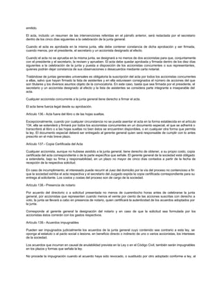 emitido.
El acta, incluido un resumen de las intervenciones referidas en el párrafo anterior, será redactada por el secretario
dentro de los cinco días siguientes a la celebración de la junta general.
Cuando el acta es aprobada en la misma junta, ella debe contener constancia de dicha aprobación y ser firmada,
cuando menos, por el presidente, el secretario y un accionista designado al efecto.
Cuando el acta no se aprueba en la misma junta, se designará a no menos de dos accionistas para que, conjuntamente
con el presidente y el secretario, la revisen y aprueben. El acta debe quedar aprobada y firmada dentro de los diez días
siguientes a la celebración de la junta y puesta a disposición de los accionistas concurrentes o sus representantes,
quienes podrán dejar constancia de sus observaciones o desacuerdos mediante carta notarial.
Tratándose de juntas generales universales es obligatoria la suscripción del acta por todos los accionistas concurrentes
a ellas, salvo que hayan firmado la lista de asistentes y en ella estuviesen consignados el número de acciones del que
son titulares y los diversos asuntos objeto de la convocatoria. En este caso, basta que sea firmada por el presidente, el
secretario y un accionista designado al efecto y la lista de asistentes se considera parte integrante e inseparable del
acta.
Cualquier accionista concurrente a la junta general tiene derecho a firmar el acta.
El acta tiene fuerza legal desde su aprobación.
Artículo 136.- Acta fuera del libro o de las hojas sueltas.
Excepcionalmente, cuando por cualquier circunstancia no se pueda asentar el acta en la forma establecida en el artículo
134, ella se extenderá y firmará por todos los accionistas concurrentes en un documento especial, el que se adherirá o
transcribirá al libro o a las hojas sueltas no bien éstos se encuentren disponibles, o en cualquier otra forma que permita
la ley. El documento especial deberá ser entregado al gerente general quien será responsable de cumplir con lo antes
prescrito en el más breve plazo.
Artículo 137.- Copia Certificada del Acta
Cualquier accionista, aunque no hubiese asistido a la junta general, tiene derecho de obtener, a su propio costo, copia
certificada del acta correspondiente o de la parte específica que señale. El gerente general de la sociedad está obligado
a extenderla, bajo su firma y responsabilidad, en un plazo no mayor de cinco días contados a partir de la fecha de
recepción de la respectiva solicitud.
En caso de incumplimiento, el interesado puede recurrir al Juez del domicilio por la vía del proceso no contencioso a fin
que la sociedad exhiba el acta respectiva y el secretario del Juzgado expida la copia certificada correspondiente para su
entrega al solicitante. Los costos y costas del proceso son de cargo de la sociedad.
Artículo 138.- Presencia de notario
Por acuerdo del directorio o a solicitud presentada no menos de cuarentiocho horas antes de celebrarse la junta
general, por accionistas que representen cuando menos el veinte por ciento de las acciones suscritas con derecho a
voto, la junta se llevará a cabo en presencia de notario, quien certificará la autenticidad de los acuerdos adoptados por
la junta.
Corresponde al gerente general la designación del notario y en caso de que la solicitud sea formulada por los
accionistas éstos correrán con los gastos respectivos.
Artículo 139.- Acuerdos impugnables
Pueden ser impugnados judicialmente los acuerdos de la junta general cuyo contenido sea contrario a esta ley, se
oponga al estatuto o al pacto social o lesione, en beneficio directo o indirecto de uno o varios accionistas, los intereses
de la sociedad.
Los acuerdos que incurran en causal de anulabilidad prevista en la Ley o en el Código Civil, también serán impugnables
en los plazos y formas que señala la ley.
No procede la impugnación cuando el acuerdo haya sido revocado, o sustituido por otro adoptado conforme a ley, al
 