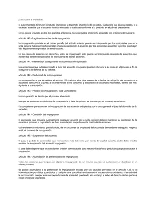 pacto social o al estatuto.
El Juez mandará tener por concluido el proceso y dispondrá el archivo de los autos, cualquiera que sea su estado, si la
sociedad acredita que el acuerdo ha sido revocado o sustituido conforme a lo prescrito en el párrafo precedente.
En los casos previstos en los dos párrafos anteriores, no se perjudica el derecho adquirido por el tercero de buena fe.
Artículo 140.- Legitimación activa de la impugnación
La impugnación prevista en el primer párrafo del artículo anterior puede ser interpuesta por los accionistas que en la
junta general hubiesen hecho constar en acta su oposición al acuerdo, por los accionistas ausentes y por los que hayan
sido ilegítimamente privados de emitir su voto.
En los casos de acciones sin derecho a voto, la impugnación sólo puede ser interpuesta respecto de acuerdos que
afecten los derechos especiales de los titulares de dichas acciones.
Artículo 141.- Intervención coadyuvante de accionistas en el proceso
Los accionistas que hubiesen votado a favor del acuerdo impugnado pueden intervenir a su costa en el proceso a fin de
coadyuvar a la defensa de su validez.
Artículo 142.- Caducidad de la impugnación
La impugnación a que se refiere el artículo 139 caduca a los dos meses de la fecha de adopción del acuerdo si el
accionista concurrió a la junta; a los tres meses si no concurrió; y tratándose de acuerdos inscribibles, dentro del mes
siguiente a la inscripción.
Artículo 143.- Proceso de impugnación. Juez Competente
La impugnación se tramita por el proceso abreviado.
Las que se sustenten en defectos de convocatoria o falta de quórum se tramitan por el proceso sumarísimo.
Es competente para conocer la impugnación de los acuerdos adoptados por la junta general el juez del domicilio de la
sociedad.
Artículo 144.- Condición del impugnante
El accionista que impugne judicialmente cualquier acuerdo de la junta general deberá mantener su condición de tal
durante el proceso, a cuyo efecto se hará la anotación respectiva en la matricula de acciones.
La transferencia voluntaria, parcial o total, de las acciones de propiedad del accionista demandante extinguirá, respecto
de él, el proceso de impugnación.
Artículo 145.- Suspensión del acuerdo
El juez, a pedido de accionistas que representen más del veinte por ciento del capital suscrito, podrá dictar medida
cautelar de suspensión del acuerdo impugnado.
El juez debe disponer que los solicitantes presten contracautela para resarcir los daños y perjuicios que pueda causar la
suspensión.
Artículo 146.- Acumulación de pretensiones de Impugnación
Todas las acciones que tengan por objeto la impugnación de un mismo acuerdo se sustanciarán y decidirán en un
mismo proceso.
No puede acumularse a la pretensión de impugnación iniciada por las causales previstas en el artículo 139, la de
indemnización por daños y perjuicios o cualquier otra que deba tramitarse en el proceso de conocimiento, ni se admitirá
la reconvención que por este concepto formule la sociedad, quedando sin embargo a salvo el derecho de las partes a
iniciar procesos separados.
 