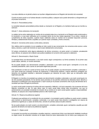 Los actos referidos en el párrafo anterior se inscriben obligatoriamente en el Registro del domicilio de la sociedad.
Cuando el pacto social no se hubiese elevado a escritura pública, cualquier socio puede demandar su otorgamiento por
el proceso sumarísimo.
Artículo 6.- Personalidad jurídica
La sociedad adquiere personalidad jurídica desde su inscripción en el Registro y la mantiene hasta que se inscribe su
extinción.
Artículo 7.- Actos anteriores a la inscripción
La validez de los actos celebrados en nombre de la sociedad antes de su inscripción en el Registro está condicionada a
la inscripción y a que sean ratificados por la sociedad dentro de los tres meses siguientes. Si se omite o retarda el
cumplimiento de estos requisitos, quienes hayan celebrado actos en nombre de la sociedad responden personal,
ilimitada y solidariamente frente a aquéllos con quienes hayan contratado y frente a terceros.
Artículo 8.- Convenios entre socios o entre éstos y terceros
Son válidos ante la sociedad y le son exigibles en todo cuanto le sea concerniente, los convenios entre socios o entre
éstos y terceros, a partir del momento en que le sean debidamente comunicados.
Si hubiera contradicción entre alguna estipulación de dichos convenios y el pacto social o el estatuto, prevalecerán
estos últimos, sin perjuicio de la relación que pudiera establecer el convenio entre quienes lo celebraron.
Artículo 9.- Denominación o Razón Social
La sociedad tiene una denominación o una razón social, según corresponda a su forma societaria. En el primer caso
puede utilizar, además, un nombre abreviado.
No se puede adoptar una denominación completa o abreviada o una razón social igual o semejante a la de otra
sociedad preexistente, salvo cuando se demuestre legitimidad para ello.
Esta prohibición no tiene en cuenta la forma social. No se puede adoptar una denominación completa o abreviada o
una razón social que contenga nombres de organismos o instituciones públicas o signos distintivos protegidos por
derechos de propiedad industrial o elementos protegidos por derechos de autor, salvo que se demuestre estar
legitimado para ello.
El Registro no inscribe a la sociedad que adopta una denominación completa o abreviada o una razón social igual a la
de otra sociedad preexistente. En los demás casos previstos en los párrafos anteriores los afectados tienen derecho a
demandar la modificación de la denominación o razón social por el proceso sumarísimo ante el juez del domicilio de la
sociedad que haya infringido la prohibición.
La razón social puede conservar el nombre del socio separado o fallecido, si el socio separado o los sucesores del socio
fallecido consienten en ello. En este último caso, la razón social debe indicar esta circunstancia. Los que no
perteneciendo a la sociedad consienten la inclusión de su nombre en la razón social quedan sujetos a responsabilidad
solidaria, sin perjuicio de la responsabilidad penal si a ello hubiere lugar.
Artículo 10.- Reserva de preferencia registral
Cualquiera que participe en la constitución de una sociedad, o la sociedad cuando modifique su pacto social o estatuto
para cambiar su denominación, completa o abreviada, o su razón social, tiene derecho a protegerlos con reserva de
preferencia registral por un plazo de treinta días, vencido el cual ésta caduca de pleno derecho.
No se puede adoptar una razón social o una denominación, completa o abreviada, igual o semejante a aquella que esté
gozando del derecho de reserva de preferencia registral.
Artículo 11.- Objeto social
La sociedad circunscribe sus actividades a aquellos negocios u operaciones lícitos cuya descripción detallada constituye
su objeto social. Se entienden incluidos en el objeto social los actos relacionados con el mismo que coadyuven a la
 