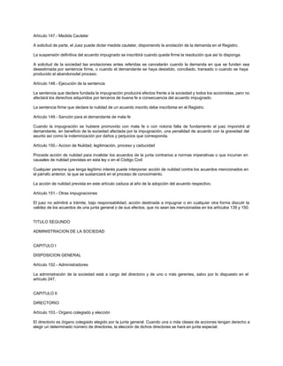 Artículo 147.- Medida Cautelar
A solicitud de parte, el Juez puede dictar medida cautelar, disponiendo la anotación de la demanda en el Registro.
La suspensión definitiva del acuerdo impugnado se inscribirá cuando quede firme la resolución que así lo disponga.
A solicitud de la sociedad las anotaciones antes referidas se cancelarán cuando la demanda en que se funden sea
desestimada por sentencia firme, o cuando el demandante se haya desistido, conciliado, transado o cuando se haya
producido el abandonodel proceso.
Artículo 148.- Ejecución de la sentencia
La sentencia que declare fundada la impugnación producirá efectos frente a la sociedad y todos los accionistas, pero no
afectará los derechos adquiridos por terceros de buena fe a consecuencia del acuerdo impugnado.
La sentencia firme que declare la nulidad de un acuerdo inscrito debe inscribirse en el Registro.
Artículo 149.- Sanción para el demandante de mala fe
Cuando la impugnación se hubiere promovido con mala fe o con notoria falta de fundamento el juez impondrá al
demandante, en beneficio de la sociedad afectada por la impugnación, una penalidad de acuerdo con la gravedad del
asunto así como la indemnización por daños y perjuicios que corresponda.
Artículo 150.- Accion de Nulidad, legitimación, proceso y caducidad
Procede acción de nulidad para invalidar los acuerdos de la junta contrarios a normas imperativas o que incurran en
causales de nulidad previstas en esta ley o en el Código Civil.
Cualquier persona que tenga legítimo interés puede interponer acción de nulidad contra los acuerdos mencionados en
el párrafo anterior, la que se sustanciará en el proceso de conocimiento.
La acción de nulidad prevista en este artículo caduca al año de la adopción del acuerdo respectivo.
Artículo 151.- Otras impugnaciones
El juez no admitirá a trámite, bajo responsabilidad, acción destinada a impugnar o en cualquier otra forma discutir la
validez de los acuerdos de una junta general o de sus efectos, que no sean las mencionadas en los artículos 139 y 150.
TITULO SEGUNDO
ADMINISTRACION DE LA SOCIEDAD
CAPITULO I
DISPOSICION GENERAL
Artículo 152.- Administradores
La administración de la sociedad está a cargo del directorio y de uno o más gerentes, salvo por lo dispuesto en el
artículo 247.
CAPITULO II
DIRECTORIO
Artículo 153.- Organo colegiado y elección
El directorio es órgano colegiado elegido por la junta general. Cuando una o más clases de acciones tengan derecho a
elegir un determinado número de directores, la elección de dichos directores se hará en junta especial.
 