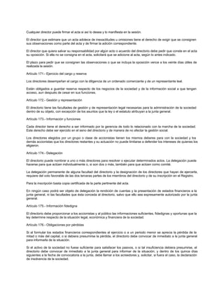 Cualquier director puede firmar el acta si así lo desea y lo manifiesta en la sesión.
El director que estimare que un acta adolece de inexactitudes u omisiones tiene el derecho de exigir que se consignen
sus observaciones como parte del acta y de firmar la adición correspondiente.
El director que quiera salvar su responsabilidad por algún acto o acuerdo del directorio debe pedir que conste en el acta
su oposición. Si ella no se consigna en el acta, solicitará que se adicione al acta, según lo antes indicado.
El plazo para pedir que se consignen las observaciones o que se incluya la oposición vence a los veinte días útiles de
realizada la sesión.
Artículo 171.- Ejercicio del cargo y reserva
Los directores desempeñan el cargo con la diligencia de un ordenado comerciante y de un representante leal.
Están obligados a guardar reserva respecto de los negocios de la sociedad y de la información social a que tengan
acceso, aun después de cesar en sus funciones.
Artículo 172.- Gestión y representación
El directorio tiene las facultades de gestión y de representación legal necesarias para la administración de la sociedad
dentro de su objeto, con excepción de los asuntos que la ley o el estatuto atribuyan a la junta general.
Artículo 173.- Información y funciones
Cada director tiene el derecho a ser informado por la gerencia de todo lo relacionado con la marcha de la sociedad.
Este derecho debe ser ejercido en el seno del directorio y de manera de no afectar la gestión social.
Los directores elegidos por un grupo o clase de accionistas tienen los mismos deberes para con la sociedad y los
demás accionistas que los directores restantes y su actuación no puede limitarse a defender los intereses de quienes los
eligieron.
Artículo 174.- Delegación
El directorio puede nombrar a uno o más directores para resolver o ejecutar determinados actos. La delegación puede
hacerse para que actúen individualmente o, si son dos o más, también para que actúen como comité.
La delegación permanente de alguna facultad del directorio y la designación de los directores que hayan de ejercerla,
requiere del voto favorable de las dos terceras partes de los miembros del directorio y de su inscripción en el Registro.
Para la inscripción basta copia certificada de la parte pertinente del acta.
En ningún caso podrá ser objeto de delegación la rendición de cuentas y la presentación de estados financieros a la
junta general, ni las facultades que ésta conceda al directorio, salvo que ello sea expresamente autorizado por la junta
general.
Artículo 175.- Información fidedigna
El directorio debe proporcionar a los accionistas y al público las informaciones suficientes, fidedignas y oportunas que la
ley determine respecto de la situación legal, económica y financiera de la sociedad.
Artículo 176.- Obligaciones por pérdidas
Si al formular los estados financieros correspondientes al ejercicio o a un periodo menor se aprecia la pérdida de la
mitad o más del capital, o si debiera presumirse la pérdida, el directorio debe convocar de inmediato a la junta general
para informarla de la situación.
Si el activo de la sociedad no fuese suficiente para satisfacer los pasivos, o si tal insuficiencia debiera presumirse, el
directorio debe convocar de inmediato a la junta general para informar de la situación; y dentro de los quince días
siguientes a la fecha de convocatoria a la junta, debe llamar a los acreedores y, solicitar, si fuera el caso, la declaración
de insolvencia de la sociedad.
 
