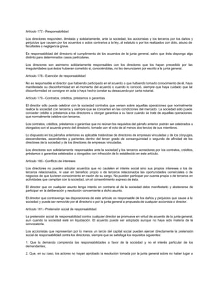Artículo 177.- Responsabilidad
Los directores responden, ilimitada y solidariamente, ante la sociedad, los accionistas y los terceros por los daños y
perjuicios que causen por los acuerdos o actos contrarios a la ley, al estatuto o por los realizados con dolo, abuso de
facultades o negligencia grave.
Es responsabilidad del directorio el cumplimiento de los acuerdos de la junta general, salvo que ésta disponga algo
distinto para determinados casos particulares.
Los directores son asimismo solidariamente responsables con los directores que los hayan precedido por las
irregularidades que éstos hubieran cometido si, conociéndolas, no las denunciaren por escrito a la junta general.
Artículo 178.- Exención de responsabilidad
No es responsable el director que habiendo participado en el acuerdo o que habiendo tomado conocimiento de él, haya
manifestado su disconformidad en el momento del acuerdo o cuando lo conoció, siempre que haya cuidado que tal
disconformidad se consigne en acta o haya hecho constar su desacuerdo por carta notarial.
Artículo 179.- Contratos, créditos, préstamos o garantías
El director sólo puede celebrar con la sociedad contratos que versen sobre aquellas operaciones que normalmente
realice la sociedad con terceros y siempre que se concerten en las condiciones del mercado. La sociedad sólo puede
conceder crédito o préstamos a los directores u otorgar garantías a su favor cuando se trate de aquellas operaciones
que normalmente celebre con terceros.
Los contratos, créditos, préstamos o garantías que no reúnan los requisitos del párrafo anterior podrán ser celebrados u
otorgados con el acuerdo previo del directorio, tomado con el voto de al menos dos tercios de sus miembros.
Lo dispuesto en los párrafos anteriores es aplicable tratándose de directores de empresas vinculadas y de los cónyuges,
descendientes, ascendientes y parientes dentro del tercer grado de consanguinidad o segundo de afinidad de los
directores de la sociedad y de los directores de empresas vinculadas.
Los directores son solidariamente responsables ante la sociedad y los terceros acreedores por los contratos, créditos,
préstamos o garantías celebrados u otorgados con infracción de lo establecido en este artículo.
Artículo 180.- Conflicto de intereses
Los directores no pueden adoptar acuerdos que no cautelen el interés social sino sus propios intereses o los de
terceros relacionados, ni usar en beneficio propio o de terceros relacionados las oportunidades comerciales o de
negocios de que tuvieren conocimiento en razón de su cargo. No pueden participar por cuenta propia o de terceros en
actividades que compitan con la sociedad, sin el consentimiento expreso de ésta.
El director que en cualquier asunto tenga interés en contrario al de la sociedad debe manifestarlo y abstenerse de
participar en la deliberación y resolución concerniente a dicho asunto.
El director que contravenga las disposiciones de este artículo es responsable de los daños y perjuicios que cause a la
sociedad y puede ser removido por el directorio o por la junta general a propuesta de cualquier accionista o director.
Artículo 181.- Pretensión social de responsabilidad
La pretensión social de responsabilidad contra cualquier director se promueve en virtud de acuerdo de la junta general,
aun cuando la sociedad esté en liquidación. El acuerdo puede ser adoptado aunque no haya sido materia de la
convocatoria.
Los accionistas que representan por lo menos un tercio del capital social pueden ejercer directamente la pretensión
social de responsabilidad contra los directores, siempre que se satisfaga los requisitos siguientes:
1. Que la demanda comprenda las responsabilidades a favor de la sociedad y no el interés particular de los
demandantes;
2. Que, en su caso, los actores no hayan aprobado la resolución tomada por la junta general sobre no haber lugar a
 