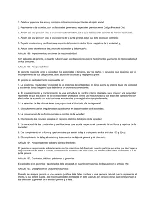 1. Celebrar y ejecutar los actos y contratos ordinarios correspondientes al objeto social;
2. Representar a la sociedad, con las facultades generales y especiales previstas en el Código Procesal Civil;
3. Asistir, con voz pero sin voto, a las sesiones del directorio, salvo que éste acuerde sesionar de manera reservada;
4. Asistir, con voz pero sin voto, a las sesiones de la junta general, salvo que ésta decida en contrario;
5. Expedir constancias y certificaciones respecto del contenido de los libros y registros de la sociedad; y,
6. Actuar como secretario de las juntas de accionistas y del directorio.
Artículo 189.- Impedimentos y acciones de responsabilidad
Son aplicables al gerente, en cuanto hubiere lugar, las disposiciones sobre impedimentos y acciones de responsabilidad
de los directores.
Artículo 190.- Responsabilidad
El gerente responde ante la sociedad, los accionistas y terceros, por los daños y perjuicios que ocasione por el
incumplimiento de sus obligaciones, dolo, abuso de facultades y negligencia grave.
El gerente es particularmente responsable por:
1. La existencia, regularidad y veracidad de los sistemas de contabilidad, los libros que la ley ordena llevar a la sociedad
y los demás libros y registros que debe llevar un ordenado comerciante;
2. El establecimiento y mantenimiento de una estructura de control interno diseñada para proveer una seguridad
razonable de que los activos de la sociedad estén protegidos contra uso no autorizado y que todas las operaciones son
efectuadas de acuerdo con autorizaciones establecidas y son registradas apropiadamente;
3. La veracidad de las informaciones que proporcione al directorio y la junta general;
4. El ocultamiento de las irregularidades que observe en las actividades de la sociedad;
5. La conservación de los fondos sociales a nombre de la sociedad;
6. El empleo de los recursos sociales en negocios distintos del objeto de la sociedad;
7. La veracidad de las constancias y certificaciones que expida respecto del contenido de los libros y registros de la
sociedad;
8. Dar cumplimiento en la forma y oportunidades que señala la ley a lo dispuesto en los artículos 130 y 224; y,
9. El cumplimiento de la ley, el estatuto y los acuerdos de la junta general y del directorio.
Artículo 191.- Responsabilidad solidaria con los directores
El gerente es responsable, solidariamente con los miembros del directorio, cuando participe en actos que den lugar a
responsabilidad de éstos o cuando, conociendo la existencia de esos actos, no informe sobre ellos al directorio o a la
junta general.
Artículo 192.- Contratos, créditos, préstamos o garantías
Es aplicable a los gerentes y apoderados de la sociedad, en cuanto corresponda, lo dispuesto en el artículo 179.
Artículo 193.- Designación de una persona jurídica
Cuando se designe gerente a una persona jurídica ésta debe nombrar a una persona natural que la represente al
efecto, la que estará sujeta a las responsabilidades señaladas en este Capítulo, sin perjuicio de las que correspondan a
los directores y gerentes de la entidad gerente y a ésta.
 