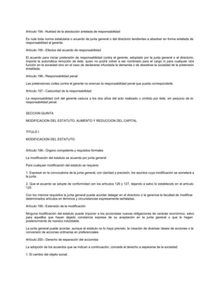 Artículo 194.- Nulidad de la absolución antelada de responsabilidad
Es nula toda norma estatutaria o acuerdo de junta general o del directorio tendientes a absolver en forma antelada de
responsabilidad al gerente.
Artículo 195.- Efectos del acuerdo de responsabilidad
El acuerdo para iniciar pretensión de responsabilidad contra el gerente, adoptado por la junta general o el directorio,
importa la automática remoción de éste, quien no podrá volver a ser nombrado para el cargo ni para cualquier otra
función en la sociedad sino en el caso de declararse infundada la demanda o de desistirse la sociedad de la pretensión
entablada.
Artículo 196.- Responsabilidad penal
Las pretensiones civiles contra el gerente no enervan la responsabilidad penal que pueda corresponderle.
Artículo 197.- Caducidad de la responsabilidad
La responsabilidad civil del gerente caduca a los dos años del acto realizado u omitido por éste, sin perjuicio de la
responsabilidad penal.
SECCION QUINTA
MODIFICACION DEL ESTATUTO, AUMENTO Y REDUCCION DEL CAPITAL
TITULO I
MODIFICACION DEL ESTATUTO
Artículo 198.- Organo competente y requisitos formales
La modificación del estatuto se acuerda por junta general.
Para cualquier modificación del estatuto se requiere:
1. Expresar en la convocatoria de la junta general, con claridad y precisión, los asuntos cuya modificación se someterá a
la junta.
2. Que el acuerdo se adopte de conformidad con los artículos 126 y 127, dejando a salvo lo establecido en el artículo
120.
Con los mismos requisitos la junta general puede acordar delegar en el directorio o la gerencia la facultad de modificar
determinados artículos en términos y circunstancias expresamente señaladas.
Artículo 199.- Extensión de la modificación
Ninguna modificación del estatuto puede imponer a los accionistas nuevas obligaciones de carácter económico, salvo
para aquellos que hayan dejado constancia expresa de su aceptación en la junta general o que lo hagan
posteriormente de manera indubitable.
La junta general puede acordar, aunque el estatuto no lo haya previsto, la creación de diversas clases de acciones o la
conversión de acciones ordinarias en preferenciales.
Artículo 200.- Derecho de separación del accionista
La adopción de los acuerdos que se indican a continuación, concede el derecho a separarse de la sociedad:
1. El cambio del objeto social;
 