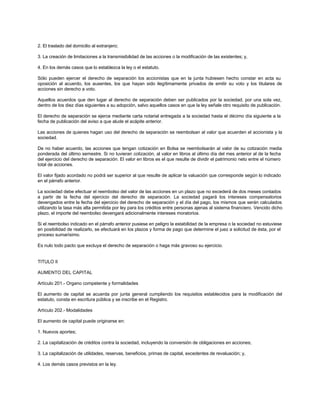 2. El traslado del domicilio al extranjero;
3. La creación de limitaciones a la transmisibilidad de las acciones o la modificación de las existentes; y,
4. En los demás casos que lo establezca la ley o el estatuto.
Sólo pueden ejercer el derecho de separación los accionistas que en la junta hubiesen hecho constar en acta su
oposición al acuerdo, los ausentes, los que hayan sido ilegítimamente privados de emitir su voto y los titulares de
acciones sin derecho a voto.
Aquellos acuerdos que den lugar al derecho de separación deben ser publicados por la sociedad, por una sola vez,
dentro de los diez días siguientes a su adopción, salvo aquellos casos en que la ley señale otro requisito de publicación.
El derecho de separación se ejerce mediante carta notarial entregada a la sociedad hasta el décimo día siguiente a la
fecha de publicación del aviso a que alude el acápite anterior.
Las acciones de quienes hagan uso del derecho de separación se reembolsan al valor que acuerden el accionista y la
sociedad.
De no haber acuerdo, las acciones que tengan cotización en Bolsa se reembolsarán al valor de su cotización media
ponderada del último semestre. Si no tuvieran cotización, al valor en libros al último día del mes anterior al de la fecha
del ejercicio del derecho de separación. El valor en libros es el que resulte de dividir el patrimonio neto entre el número
total de acciones.
El valor fijado acordado no podrá ser superior al que resulte de aplicar la valuación que corresponde según lo indicado
en el párrafo anterior.
La sociedad debe efectuar el reembolso del valor de las acciones en un plazo que no excederá de dos meses contados
a partir de la fecha del ejercicio del derecho de separación. La sociedad pagará los intereses compensatorios
devengados entre la fecha del ejercicio del derecho de separación y el día del pago, los mismos que serán calculados
utilizando la tasa más alta permitida por ley para los créditos entre personas ajenas al sistema financiero. Vencido dicho
plazo, el importe del reembolso devengará adicionalmente intereses moratorios.
Si el reembolso indicado en el párrafo anterior pusiese en peligro la estabilidad de la empresa o la sociedad no estuviese
en posibilidad de realizarlo, se efectuará en los plazos y forma de pago que determine el juez a solicitud de ésta, por el
proceso sumarísimo.
Es nulo todo pacto que excluya el derecho de separación o haga más gravoso su ejercicio.
TITULO II
AUMENTO DEL CAPITAL
Artículo 201.- Organo competente y formalidades
El aumento de capital se acuerda por junta general cumpliendo los requisitos establecidos para la modificación del
estatuto, consta en escritura pública y se inscribe en el Registro.
Artículo 202.- Modalidades
El aumento de capital puede originarse en:
1. Nuevos aportes;
2. La capitalización de créditos contra la sociedad, incluyendo la conversión de obligaciones en acciones;
3. La capitalización de utilidades, reservas, beneficios, primas de capital, excedentes de revaluación; y,
4. Los demás casos previstos en la ley.
 