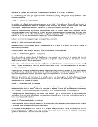 realización de sus fines, aunque no estén expresamente indicados en el pacto social o en el estatuto.
La sociedad no puede tener por objeto desarrollar actividades que la ley atribuye con carácter exclusivo a otras
entidades o personas.
Artículo 12.- Alcances de la representación
La sociedad está obligada hacia aquellos con quienes ha contratado y frente a terceros de buena fe por los actos de
sus representantes celebrados dentro de los límites de las facultades que les haya conferido aunque tales actos
comprometan a la sociedad a negocios u operaciones no comprendidos dentro de su objeto social.
Los socios o administradores, según sea el caso, responden frente a la sociedad por los daños y perjuicios que ésta
haya experimentado como consecuencia de acuerdos adoptados con su voto y en virtud de los cuales se pudiera haber
autorizado la celebración de actos que extralimitan su objeto social y que la obligan frente a co-contratantes y terceros
de buena fe, sin perjuicio de la responsabilidad penal que pudiese corresponderles.
La buena fe del tercero no se perjudica por la inscripción del pacto social.
Artículo 13.- Actos que no obligan a la sociedad
Quienes no están autorizados para ejercer la representación de la sociedad no la obligan con sus actos, aunque los
celebren en nombre de ella.
La responsabilidad civil o penal por tales actos recae exclusivamente sobre sus autores.
Artículo 14.- Nombramientos, poderes e inscripciones
El nombramiento de administradores, de liquidadores o de cualquier representante de la sociedad así como el
otorgamiento de poderes por ésta surten efecto desde su aceptación expresa o desde que las referidas personas
desempeñan la función o ejercen tales poderes.
Estos actos o cualquier revocación, renuncia, modificación o sustitución de las personas mencionadas en el párrafo
anterior o de sus poderes, deben inscribirse dejando constancia del nombre y documento de identidad del designado o
del representante, según el caso.
Las inscripciones se realizan en el Registro del lugar del domicilio de la sociedad por el mérito de copia certificada de la
parte pertinente del acta donde conste el acuerdo válidamente adoptado por el órgano social competente. No se
requiere inscripción adicional para el ejercicio del cargo o de la representación en cualquier otro lugar.
El gerente general o los administradores de la sociedad, según sea el caso, gozan de las facultades generales y
especiales de representación procesal señaladas en el Código de la materia, por el solo mérito de su nombramiento,
salvo estipulación en contrario del estatuto.
Artículo 15.- Derecho a solicitar inscripciones
Cualquier socio o tercero con legítimo interés puede demandar judicialmente, por el proceso sumarísimo, el
otorgamiento de la escritura pública o solicitar la inscripción de aquellos acuerdos que requieran estas formalidades y
cuya inscripción no hubiese sido solicitada al Registro dentro de los plazos señalados en el artículo siguiente.
Toda persona cuyo nombramiento ha sido inscrito tiene derecho a que el Registro inscriba su renuncia mediante
solicitud con firma notarialmente legalizada, acompañada de copia de la carta de renuncia con constancia notarial de
haber sido entregada a la sociedad.
Artículo 16.- Plazos para solicitar las inscripciones
El pacto social y el estatuto deben ser presentados al Registro para su inscripción en un plazo de treinta días contados
a partir de la fecha de otorgamiento de la escritura pública.
La inscripción de los demás actos o acuerdos de la sociedad, sea que requieran o no el otorgamiento de escritura
pública, debe solicitarse al Registro en un plazo de treinta días contados a partir de la fecha de realización del acto o de
aprobación del acta en la que conste el acuerdo respectivo.
 