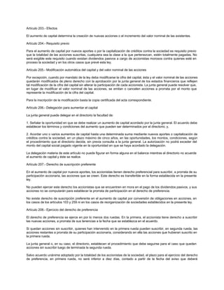 Artículo 203.- Efectos
El aumento de capital determina la creación de nuevas acciones o el incremento del valor nominal de las existentes.
Artículo 204.- Requisito previo
Para el aumento de capital por nuevos aportes o por la capitalización de créditos contra la sociedad es requisito previo
que la totalidad de las acciones suscritas, cualquiera sea la clase a la que pertenezcan, estén totalmente pagadas. No
será exigible este requisito cuando existan dividendos pasivos a cargo de accionistas morosos contra quienes esté en
proceso la sociedad y en los otros casos que prevé esta ley.
Artículo 205.- Modificación automática del capital y del valor nominal de las acciones
Por excepción, cuando por mandato de la ley deba modificarse la cifra del capital, ésta y el valor nominal de las acciones
quedarán modificados de pleno derecho con la aprobación por la junta general de los estados financieros que reflejen
tal modificación de la cifra del capital sin alterar la participación de cada accionista. La junta general puede resolver que,
en lugar de modificar el valor nominal de las acciones, se emitan o cancelen acciones a prorrata por el monto que
represente la modificación de la cifra del capital.
Para la inscripción de la modificación basta la copia certificada del acta correspondiente.
Artículo 206.- Delegación para aumentar el capital
La junta general puede delegar en el directorio la facultad de:
1. Señalar la oportunidad en que se debe realizar un aumento de capital acordado por la junta general. El acuerdo debe
establecer los términos y condiciones del aumento que pueden ser determinados por el directorio; y,
2. Acordar uno o varios aumentos de capital hasta una determinada suma mediante nuevos aportes o capitalización de
créditos contra la sociedad, en un plazo máximo de cinco años, en las oportunidades, los montos, condiciones, según
el procedimiento que el directorio decida, sin previa consulta a la junta general. La autorización no podrá exceder del
monto del capital social pagado vigente en la oportunidad en que se haya acordado la delegación.
La delegación materia de este artículo no puede figurar en forma alguna en el balance mientras el directorio no acuerde
el aumento de capital y éste se realice.
Artículo 207.- Derecho de suscripción preferente
En el aumento de capital por nuevos aportes, los accionistas tienen derecho preferencial para suscribir, a prorrata de su
participación accionaria, las acciones que se creen. Este derecho es transferible en la forma establecida en la presente
ley.
No pueden ejercer este derecho los accionistas que se encuentren en mora en el pago de los dividendos pasivos, y sus
acciones no se computarán para establecer la prorrata de participación en el derecho de preferencia.
No existe derecho de suscripción preferente en el aumento de capital por conversión de obligaciones en acciones, en
los casos de los artículos 103 y 259 ni en los casos de reorganización de sociedades establecidos en la presente ley.
Artículo 208.- Ejercicio del derecho de preferencia
El derecho de preferencia se ejerce en por lo menos dos ruedas. En la primera, el accionista tiene derecho a suscribir
las nuevas acciones, a prorrata de sus tenencias a la fecha que se establezca en el acuerdo.
Si quedan acciones sin suscribir, quienes han intervenido en la primera rueda pueden suscribir, en segunda rueda, las
acciones restantes a prorrata de su participación accionaria, considerando en ella las acciones que hubieran suscrito en
la primera rueda.
La junta general o, en su caso, el directorio, establecen el procedimiento que debe seguirse para el caso que queden
acciones sin suscribir luego de terminada la segunda rueda.
Salvo acuerdo unánime adoptado por la totalidad de los accionistas de la sociedad, el plazo para el ejercicio del derecho
de preferencia, en primera rueda, no será inferior a diez días, contado a partir de la fecha del aviso que deberá
 