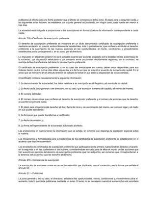 publicarse al efecto o de una fecha posterior que al efecto se consigne en dicho aviso. El plazo para la segunda rueda, y
las siguientes si las hubiere, se establece por la junta general no pudiendo, en ningún caso, cada rueda ser menor a
tres días.
La sociedad está obligada a proporcionar a los suscriptores en forma oportuna la información correspondiente a cada
rueda.
Artículo 209.- Certificado de suscripción preferente
El derecho de suscripción preferente se incorpora en un título denominado certificado de suscripción preferente o
mediante anotación en cuenta, ambos libremente transferibles, total o parcialmente, que confiere a su titular el derecho
preferente a la suscripción de las nuevas acciones en las oportunidades, el monto, condiciones y procedimiento
establecidos por la junta general o, en su caso, por el directorio.
Lo dispuesto en el párrafo anterior no será aplicable cuando por acuerdo adoptado por la totalidad de los accionistas de
la sociedad, por disposición estatutaria o por convenio entre accionistas debidamente registrado en la sociedad, se
restrinja la libre transferencia del derecho de suscripción preferente.
El certificado de suscripción preferente, o en su caso las anotaciones en cuenta, deben estar disponibles para sus
titulares dentro de los quince días útiles siguientes a la fecha en que se adoptó el acuerdo de aumento de capital. En el
aviso que se menciona en el artículo anterior se indicará la fecha en que están a disposición de los accionistas.
El certificado contiene necesariamente la siguiente información:
1. La denominación de la sociedad, los datos relativos a su inscripción en el Registro y el monto de su capital;
2. La fecha de la junta general o del directorio, en su caso, que acordó el aumento de capital y el monto del mismo;
3. El nombre del titular;
4. El número de acciones que confieren el derecho de suscripción preferente y el número de acciones que da derecho
a suscribir en primera rueda;
5. El plazo para el ejercicio del derecho, el día y hora de inicio y de vencimiento del mismo, así como el lugar y el modo
en que puede ejercitarse;
6. La forma en que puede transferirse el certificado;
7. La fecha de emisión; y,
8. La firma del representante de la sociedad autorizado al efecto.
Las anotaciones en cuenta tienen la información que se señala, en la forma que disponga la legislación especial sobre
la materia.
Los mecanismos y formalidades para la trasferencia de los certificados de suscripción preferente se establecerán en el
acuerdo que dispone su emisión.
Los tenedores de certificados de suscripción preferente que participaron en la primera rueda tendrán derecho a hacerlo
en la segunda y en las posteriores si las hubiere, considerándose en cada una de ellas el monto de las acciones que
han suscrito en ejercicio del derecho de suscripción preferente que han adquirido, así como las que corresponderían a
la tenencia del accionista que les transfirió el derecho.
Artículo 210.- Constancia de suscripción
La suscripción de acciones consta en un recibo extendido por duplicado, con el contenido y en la forma que señala el
artículo 59.
Artículo 211.- Publicidad
La junta general o, en su caso, el directorio, establece las oportunidades, monto, condiciones y procedimiento para el
aumento, todo lo que debe publicarse mediante un aviso. El aviso no es necesario cuando el aumento ha sido acordado
 