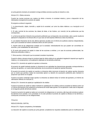 en junta general universal y la sociedad no tenga emitidas acciones suscritas sin derecho a voto.
Artículo 212.- Oferta a terceros
Cuando las nuevas acciones son materia de oferta a terceros, la sociedad redacta y pone a disposición de los
interesados el programa de aumento de capital.
El programa contiene lo siguiente:
1. La denominación, objeto, domicilio y capital de la sociedad, así como los datos relativos a su inscripción en el
Registro;
2. El valor nominal de las acciones, las clases de éstas, si las hubiere, con mención de las preferencias que les
correspondan;
3. La forma de ejercitar el derecho de suscripción preferente que corresponde a los accionistas, salvo cuando resulte de
aplicación lo dispuesto en el artículo 259, en cuyo caso se hará expresa referencia a esta circunstancia;
4. Los estados financieros de los dos últimos ejercicios anuales con el informe de auditores externos independientes,
salvo que la sociedad se hubiera constituido dentro de dicho período;
5. Importe total de las obligaciones emitidas por la sociedad, individualizando las que pueden ser convertidas en
acciones, y las modalidades de cada emisión;
6. El monto del aumento de capital; la clase de las acciones a emitirse; y en caso de acciones preferenciales, las
diferencias atribuidas a éstas; y,
7. Otros asuntos o información que la sociedad considere importantes.
Cuando la oferta a terceros tenga la condición legal de oferta pública le es aplicable la legislación especial que regula la
materia y, en consecuencia, no se aplicará lo dispuesto en los párrafos anteriores.
Artículo 213.- Aumento de capital con aportes no dinerarios
Al aumento de capital mediante aportes no dinerarios le son aplicables las disposiciones generales correspondientes a
este tipo de aportes y, en cuanto sean pertinentes, las de aumentos de capital por aportes dinerarios.
El acuerdo de aumento de capital con aportes no dinerarios debe reconocer el derecho de realizar aportes dinerarios
por un monto que permita a todos los accionistas ejercer su derecho de suscripción preferente para mantener la
proporción que tienen en el capital.
Cuando el acuerdo contemple recibir aportes no dinerarios se deberá indicar el nombre del aportante y el informe de
valorización referido en el artículo 27.
Artículo 214.- Aumento de capital por capitalización de créditos
Cuando el aumento de capital se realice mediante la capitalización de créditos contra la sociedad se deberá contar con
un informe del directorio que sustente la conveniencia de recibir tales aportes. Es de aplicación a este caso lo dispuesto
en el segundo párrafo del artículo anterior.
Cuando el aumento de capital se realice por conversión de obligaciones en acciones y ella haya sido prevista se aplican
los términos de la emisión. Si la conversión no ha sido prevista el aumento de capital se efectúa en los términos y
condiciones convenidos con los obligacionistas.
TITULO III
REDUCCION DEL CAPITAL
Artículo 215.- Organo competente y formalidades
La reducción del capital se acuerda por junta general, cumpliendo los requisitos establecidos para la modificación del
 