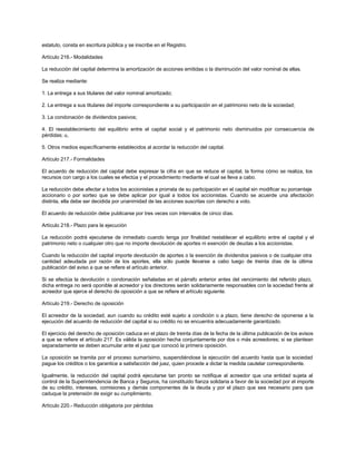 estatuto, consta en escritura pública y se inscribe en el Registro.
Artículo 216.- Modalidades
La reducción del capital determina la amortización de acciones emitidas o la disminución del valor nominal de ellas.
Se realiza mediante:
1. La entrega a sus titulares del valor nominal amortizado;
2. La entrega a sus titulares del importe correspondiente a su participación en el patrimonio neto de la sociedad;
3. La condonación de dividendos pasivos;
4. El reestablecimiento del equilibrio entre el capital social y el patrimonio neto disminuidos por consecuencia de
pérdidas; u,
5. Otros medios específicamente establecidos al acordar la reducción del capital.
Artículo 217.- Formalidades
El acuerdo de reducción del capital debe expresar la cifra en que se reduce el capital, la forma cómo se realiza, los
recursos con cargo a los cuales se efectúa y el procedimiento mediante el cual se lleva a cabo.
La reducción debe afectar a todos los accionistas a prorrata de su participación en el capital sin modificar su porcentaje
accionario o por sorteo que se debe aplicar por igual a todos los accionistas. Cuando se acuerde una afectación
distinta, ella debe ser decidida por unanimidad de las acciones suscritas con derecho a voto.
El acuerdo de reducción debe publicarse por tres veces con intervalos de cinco días.
Artículo 218.- Plazo para la ejecución
La reducción podrá ejecutarse de inmediato cuando tenga por finalidad restablecer el equilibrio entre el capital y el
patrimonio neto o cualquier otro que no importe devolución de aportes ni exención de deudas a los accionistas.
Cuando la reducción del capital importe devolución de aportes o la exención de dividendos pasivos o de cualquier otra
cantidad adeudada por razón de los aportes, ella sólo puede llevarse a cabo luego de treinta días de la última
publicación del aviso a que se refiere el artículo anterior.
Si se efectúa la devolución o condonación señaladas en el párrafo anterior antes del vencimiento del referido plazo,
dicha entrega no será oponible al acreedor y los directores serán solidariamente responsables con la sociedad frente al
acreedor que ejerce el derecho de oposición a que se refiere el artículo siguiente.
Artículo 219.- Derecho de oposición
El acreedor de la sociedad, aun cuando su crédito esté sujeto a condición o a plazo, tiene derecho de oponerse a la
ejecución del acuerdo de reducción del capital si su crédito no se encuentra adecuadamente garantizado.
El ejercicio del derecho de oposición caduca en el plazo de treinta días de la fecha de la última publicación de los avisos
a que se refiere el artículo 217. Es válida la oposición hecha conjuntamente por dos o más acreedores; si se plantean
separadamente se deben acumular ante el juez que conoció la primera oposición.
La oposición se tramita por el proceso sumarísimo, suspendiéndose la ejecución del acuerdo hasta que la sociedad
pague los créditos o los garantice a satisfacción del juez, quien procede a dictar la medida cautelar correspondiente.
Igualmente, la reducción del capital podrá ejecutarse tan pronto se notifique al acreedor que una entidad sujeta al
control de la Superintendencia de Banca y Seguros, ha constituido fianza solidaria a favor de la sociedad por el importe
de su crédito, intereses, comisiones y demás componentes de la deuda y por el plazo que sea necesario para que
caduque la pretensión de exigir su cumplimiento.
Artículo 220.- Reducción obligatoria por pérdidas
 