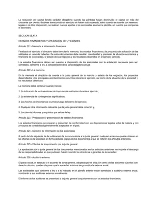 La reducción del capital tendrá carácter obligatorio cuando las pérdidas hayan disminuido el capital en más del
cincuenta por ciento y hubiese transcurrido un ejercicio sin haber sido superado, salvo cuando se cuente con reservas
legales o de libre disposición, se realicen nuevos aportes o los accionistas asuman la pérdida, en cuantía que compense
el desmedro.
SECCION SEXTA
ESTADOS FINANCIEROS Y APLICACION DE UTILIDADES
Artículo 221.- Memoria e información financiera
Finalizado el ejercicio el directorio debe formular la memoria, los estados financieros y la propuesta de aplicación de las
utilidades en caso de haberlas. De estos documentos debe resultar, con claridad y precisión, la situación económica y
financiera de la sociedad, el estado de sus negocios y los resultados obtenidos en el ejercicio vencido.
Los estados financieros deben ser puestos a disposición de los accionistas con la antelación necesaria para ser
sometidos, conforme a ley, a consideración de la junta obligatoria anual.
Artículo 222.- La memoria
En la memoria el directorio da cuenta a la junta general de la marcha y estado de los negocios, los proyectos
desarrollados y los principales acontecimientos ocurridos durante el ejercicio, así como de la situación de la sociedad y
los resultados obtenidos.
La memoria debe contener cuando menos:
1. La indicación de las inversiones de importancia realizadas durante el ejercicio;
2. La existencia de contingencias significativas;
3. Los hechos de importancia ocurridos luego del cierre del ejercicio;
4. Cualquier otra información relevante que la junta general deba conocer; y,
5. Los demás informes y requisitos que señale la ley.
Artículo 223.- Preparación y presentación de estados financieros
Los estados financieros se preparan y presentan de conformidad con las disposiciones legales sobre la materia y con
principios de contabilidad generalmente aceptados en el país.
Artículo 224.- Derecho de información de los accionistas
A partir del día siguiente de la publicación de la convocatoria a la junta general, cualquier accionista puede obtener en
las oficinas de la sociedad, en forma gratuita, copias de los documentos a que se refieren los artículos anteriores.
Artículo 225.- Efectos de la aprobación por la junta general
La aprobación por la junta general de los documentos mencionados en los artículos anteriores no importa el descargo
de las responsabilidades en que pudiesen haber incurrido los directores o gerentes de la sociedad.
Artículo 226.- Auditoría externa
El pacto social, el estatuto o el acuerdo de junta general, adoptado por el diez por ciento de las acciones suscritas con
derecho de voto, pueden disponer que la sociedad anónima tenga auditoría externa anual.
Las sociedades que conforme a ley o a lo indicado en el párrafo anterior están sometidas a auditoría externa anual,
nombrarán a sus auditores externos anualmente.
El informe de los auditores se presentará a la junta general conjuntamente con los estados financieros.
 