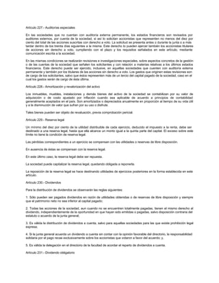 Artículo 227.- Auditorías especiales
En las sociedades que no cuentan con auditoría externa permanente, los estados financieros son revisados por
auditores externos, por cuenta de la sociedad, si así lo solicitan accionistas que representen no menos del diez por
ciento del total de las acciones suscritas con derecho a voto. La solicitud se presenta antes o durante la junta o a más
tardar dentro de los treinta días siguientes a la misma. Este derecho lo pueden ejercer también los accionistas titulares
de acciones sin derecho a voto, cumpliendo con el plazo y los requisitos señalados en este artículo, mediante
comunicación escrita a la sociedad.
En las mismas condiciones se realizarán revisiones e investigaciones especiales, sobre aspectos concretos de la gestión
o de las cuentas de la sociedad que señalen los solicitantes y con relación a materias relativas a los últimos estados
financieros. Este derecho puede ser ejercido, inclusive, en aquellas sociedades que cuenten con auditoría externa
permanente y también por los titulares de las acciones sin derecho a voto. Los gastos que originen estas revisiones son
de cargo de los solicitantes, salvo que éstos representen más de un tercio del capital pagado de la sociedad, caso en el
cual los gastos serán de cargo de ésta última.
Artículo 228.- Amortización y revalorización del activo
Los inmuebles, muebles, instalaciones y demás bienes del activo de la sociedad se contabilizan por su valor de
adquisición o de costo ajustado por inflación cuando sea aplicable de acuerdo a principios de contabilidad
generalmente aceptados en el país. Son amortizados o depreciados anualmente en proporción al tiempo de su vida útil
y a la disminución de valor que sufran por su uso o disfrute.
Tales bienes pueden ser objeto de revaluación, previa comprobación pericial.
Artículo 229.- Reserva legal
Un mínimo del diez por ciento de la utilidad distribuible de cada ejercicio, deducido el impuesto a la renta, debe ser
destinado a una reserva legal, hasta que ella alcance un monto igual a la quinta parte del capital. El exceso sobre este
límite no tiene la condición de reserva legal.
Las pérdidas correspondientes a un ejercicio se compensan con las utilidades o reservas de libre disposición.
En ausencia de éstas se compensan con la reserva legal.
En este último caso, la reserva legal debe ser repuesta.
La sociedad puede capitalizar la reserva legal, quedando obligada a reponerla.
La reposición de la reserva legal se hace destinando utilidades de ejercicios posteriores en la forma establecida en este
artículo.
Artículo 230.- Dividendos
Para la distribución de dividendos se observarán las reglas siguientes:
1. Sólo pueden ser pagados dividendos en razón de utilidades obtenidas o de reservas de libre disposición y siempre
que el patrimonio neto no sea inferior al capital pagado;
2. Todas las acciones de la sociedad, aun cuando no se encuentren totalmente pagadas, tienen el mismo derecho al
dividendo, independientemente de la oportunidad en que hayan sido emitidas o pagadas, salvo disposición contraria del
estatuto o acuerdo de la junta general;
3. Es válida la distribución de dividendos a cuenta, salvo para aquellas sociedades para las que existe prohibición legal
expresa;
4. Si la junta general acuerda un dividendo a cuenta sin contar con la opinión favorable del directorio, la responsabilidad
solidaria por el pago recae exclusivamente sobre los accionistas que votaron a favor del acuerdo; y,
5. Es válida la delegación en el directorio de la facultad de acordar el reparto de dividendos a cuenta.
Artículo 231.- Dividendo obligatorio
 