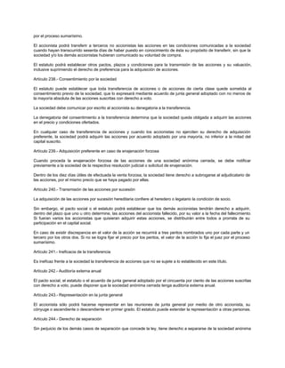 por el proceso sumarísimo.
El accionista podrá transferir a terceros no accionistas las acciones en las condiciones comunicadas a la sociedad
cuando hayan transcurrido sesenta días de haber puesto en conocimiento de ésta su propósito de transferir, sin que la
sociedad y/o los demás accionistas hubieran comunicado su voluntad de compra.
El estatuto podrá establecer otros pactos, plazos y condiciones para la transmisión de las acciones y su valuación,
inclusive suprimiendo el derecho de preferencia para la adquisición de acciones.
Artículo 238.- Consentimiento por la sociedad
El estatuto puede establecer que toda transferencia de acciones o de acciones de cierta clase quede sometida al
consentimiento previo de la sociedad, que lo expresará mediante acuerdo de junta general adoptado con no menos de
la mayoría absoluta de las acciones suscritas con derecho a voto.
La sociedad debe comunicar por escrito al accionista su denegatoria a la transferencia.
La denegatoria del consentimiento a la transferencia determina que la sociedad queda obligada a adquirir las acciones
en el precio y condiciones ofertados.
En cualquier caso de transferencia de acciones y cuando los accionistas no ejerciten su derecho de adquisición
preferente, la sociedad podrá adquirir las acciones por acuerdo adoptado por una mayoría, no inferior a la mitad del
capital suscrito.
Artículo 239.- Adquisición preferente en caso de enajenación forzosa
Cuando proceda la enajenación forzosa de las acciones de una sociedad anónima cerrada, se debe notificar
previamente a la sociedad de la respectiva resolución judicial o solicitud de enajenación.
Dentro de los diez días útiles de efectuada la venta forzosa, la sociedad tiene derecho a subrogarse al adjudicatario de
las acciones, por el mismo precio que se haya pagado por ellas.
Artículo 240.- Transmisión de las acciones por sucesión
La adquisición de las acciones por sucesión hereditaria confiere al heredero o legatario la condición de socio.
Sin embargo, el pacto social o el estatuto podrá establecer que los demás accionistas tendrán derecho a adquirir,
dentro del plazo que uno u otro determine, las acciones del accionista fallecido, por su valor a la fecha del fallecimiento.
Si fueran varios los accionistas que quisieran adquirir estas acciones, se distribuirán entre todos a prorrata de su
participación en el capital social.
En caso de existir discrepancia en el valor de la acción se recurrirá a tres peritos nombrados uno por cada parte y un
tercero por los otros dos. Si no se logra fijar el precio por los peritos, el valor de la acción lo fija el juez por el proceso
sumarísimo.
Artículo 241.- Ineficacia de la transferencia
Es ineficaz frente a la sociedad la transferencia de acciones que no se sujete a lo establecido en este título.
Artículo 242.- Auditoría externa anual
El pacto social, el estatuto o el acuerdo de junta general adoptado por el cincuenta por ciento de las acciones suscritas
con derecho a voto, puede disponer que la sociedad anónima cerrada tenga auditoría externa anual.
Artículo 243.- Representación en la junta general
El accionista sólo podrá hacerse representar en las reuniones de junta general por medio de otro accionista, su
cónyuge o ascendiente o descendiente en primer grado. El estatuto puede extender la representación a otras personas.
Artículo 244.- Derecho de separación
Sin perjuicio de los demás casos de separación que concede la ley, tiene derecho a separarse de la sociedad anónima
 